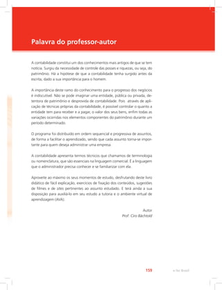 e-Tec Brasil159
Palavra do professor-autor
A contabilidade constitui um dos conhecimentos mais antigos de que se tem
notícia. Surgiu da necessidade de controle das posses e riquezas, ou seja, do
patrimônio. Há a hipótese de que a contabilidade tenha surgido antes da
escrita, dado a sua importância para o homem.
A importância deste ramo do conhecimento para o progresso dos negócios
é indiscutível. Não se pode imaginar uma entidade, pública ou privada, de-
tentora de patrimônio e desprovida de contabilidade. Pois através de apli-
cação de técnicas próprias da contabilidade, é possível controlar o quanto a
entidade tem para receber e a pagar, o valor dos seus bens, enfim todas as
variações ocorridas nos elementos componentes do patrimônio durante um
período determinado.
O programa foi distribuído em ordem sequencial e progressiva de assuntos,
de forma a facilitar o aprendizado, sendo que cada assunto torna-se impor-
tante para quem deseja administrar uma empresa.
A contabilidade apresenta termos técnicos que chamamos de terminologia
ou nomenclatura, que são essenciais na linguagem comercial. É a linguagem
que o administrador precisa conhecer e se familiarizar com ela.
Aproveite ao máximo os seus momentos de estudo, desfrutando deste livro
didático de fácil explicação, exercícios de fixação dos conteúdos, sugestões
de filmes e de sites pertinentes ao assunto estudado. E terá ainda a sua
disposição para auxiliá-lo em seu estudo a tutoria e o ambiente virtual de
aprendizagem (AVA).
Autor
Prof. Ciro Bächtold
 