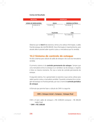 Contas de Resultado
RECEITAS DESPESAS
VENDA DE MERCADORIA
6.000,00 (3)
ÁGUA
110,00 (4)
ENERGIA ELÉTRICA
(4) 220,00
TELEFONE
(4) 85,00
CMV
*(5) 3.600,00
Observe que no item 5 do exercício, temos uma valiosa informação, o saldo
final de estoque de é de R$ 400,00. Esta informação é importantíssima, pois
através dela é possível saber quanto custou a mercadoria que foi vendida.
14.2 Sistema de controle de estoque
Há dois sistemas para cálculo do saldo de estoque e do custo da mercadoria
vendida.
O primeiro sistema é do controle permanente de estoque. Sempre que
uma mercadoria entra no estoque ou é vendida e sai do estoque, o registro
é feito no mesmo momento. Por isso o nome de controle permanente do
estoque.
O segundo sistema, foi o apresentado no exercício e que vamos utilizar para
saber quanto custou a mercadoria vendida. É quando a empresa faz a conta-
gem de estoque no final do período, por isso o nome de controle periódico
de estoque.
A fórmula que permite fazer o cálculo do CMV é a seguinte:
CMV = Estoque inicial + Compras – Estoque final
CMV = 0 (sem saldo de estoque) + R$ 4.000,00 (compras) – R$ 400,00
(saldo final)
* CMV = R$ 3.600,00
Contabilidade Básicae-Tec Brasil 230
 