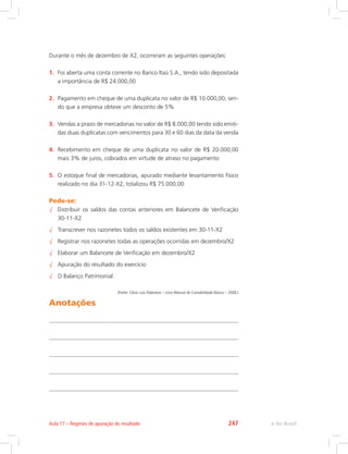 Durante o mês de dezembro de X2, ocorreram as seguintes operações:
1.	 Foi aberta uma conta corrente no Banco Itaú S.A., tendo sido depositada
a importância de R$ 24.000,00
2.	 Pagamento em cheque de uma duplicata no valor de R$ 10.000,00, sen-
do que a empresa obteve um desconto de 5%
3.	 Vendas a prazo de mercadorias no valor de R$ 8.000,00 tendo sido emiti-
das duas duplicatas com vencimentos para 30 e 60 dias da data da venda
4.	 Recebimento em cheque de uma duplicata no valor de R$ 20.000,00
mais 3% de juros, cobrados em virtude de atraso no pagamento
5.	 O estoque final de mercadorias, apurado mediante levantamento físico
realizado no dia 31-12-X2, totalizou R$ 75.000,00.
Pede-se:
√√ Distribuir os saldos das contas anteriores em Balancete de Verificação
30-11-X2
√√ Transcrever nos razonetes todos os saldos existentes em 30-11-X2
√√ Registrar nos razonetes todas as operações ocorridas em dezembro/X2
√√ Elaborar um Balancete de Verificação em dezembro/X2
√√ Apuração do resultado do exercício
√√ O Balanço Patrimonial.
(Fonte: Clóvis Luís Padoveze – Livro Manual de Contabilidade Básica – 2008.)
Anotações
e-Tec BrasilAula 17 – Regimes de apuração do resultado 247
 
