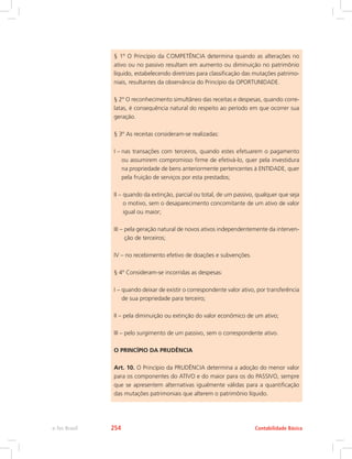 § 1º O Princípio da COMPETÊNCIA determina quando as alterações no
ativo ou no passivo resultam em aumento ou diminuição no patrimônio
líquido, estabelecendo diretrizes para classificação das mutações patrimo-
niais, resultantes da observância do Princípio da OPORTUNIDADE.
§ 2º O reconhecimento simultâneo das receitas e despesas, quando corre-
latas, é consequência natural do respeito ao período em que ocorrer sua
geração.
§ 3º As receitas consideram-se realizadas:
I – 
nas transações com terceiros, quando estes efetuarem o pagamento
ou assumirem compromisso firme de efetivá-lo, quer pela investidura
na propriedade de bens anteriormente pertencentes à ENTIDADE, quer
pela fruição de serviços por esta prestados;
II – 
quando da extinção, parcial ou total, de um passivo, qualquer que seja
o motivo, sem o desaparecimento concomitante de um ativo de valor
igual ou maior;
III – 
pela geração natural de novos ativos independentemente da interven-
ção de terceiros;
IV – 
no recebimento efetivo de doações e subvenções.
§ 4º Consideram-se incorridas as despesas:
I – 
quando deixar de existir o correspondente valor ativo, por transferência
de sua propriedade para terceiro;
II – 
pela diminuição ou extinção do valor econômico de um ativo;
III – 
pelo surgimento de um passivo, sem o correspondente ativo.
O PRINCÍPIO DA PRUDÊNCIA
Art. 10. O Princípio da PRUDÊNCIA determina a adoção do menor valor
para os componentes do ATIVO e do maior para os do PASSIVO, sempre
que se apresentem alternativas igualmente válidas para a quantificação
das mutações patrimoniais que alterem o patrimônio líquido.
Contabilidade Básica
e-Tec Brasil 254
 