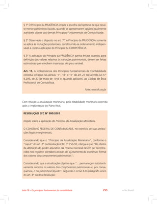 § 1º O Princípio da PRUDÊNCIA impõe a escolha da hipótese de que resul-
te menor patrimônio líquido, quando se apresentarem opções igualmente
aceitáveis diante dos demais Princípios Fundamentais de Contabilidade.
§ 2º Observado o disposto no art. 7º, o Princípio da PRUDÊNCIA somente
se aplica às mutações posteriores, constituindo-se ordenamento indispen-
sável à correta aplicação do Princípio da COMPETÊNCIA.
§ 3º A aplicação do Princípio da PRUDÊNCIA ganha ênfase quando, para
definição dos valores relativos às variações patrimoniais, devem ser feitas
estimativas que envolvem incertezas de grau variável.
Art. 11. A inobservância dos Princípios Fundamentais de Contabilidade
constitui infração nas alíneas “c”, “d” e “e” do art. 27 do Decreto-Lei n.º
9.295, de 27 de maio de 1946 e, quando aplicável, ao Código de Ética
Profissional do Contabilista.
Fonte: www.cfc.org.br
Com relação à atualização monetária, pela estabilidade monetária ocorrida
após a implantação do Plano Real,
RESOLUÇÃO CFC Nº 900/2001
Dispõe sobre a aplicação do Princípio da Atualização Monetária.
O CONSELHO FEDERAL DE CONTABILIDADE, no exercício de suas atribui-
ções legais e regimentais;
Considerando que o “Princípio da Atualização Monetária”, conforme o
“caput” do art. 8º da Resolução CFC nº 750-93, obriga a que “Os efeitos
da alteração do poder aquisitivo da moeda nacional devem ser reconhe-
cidos nos registros contábeis através do ajustamento da expressão formal
dos valores dos componentes patrimoniais”;
Considerando que a atualização objetiva que “... permaneçam substanti-
vamente corretos os valores dos componentes patrimoniais e, por conse-
quência, o do patrimônio líquido”, segundo o inciso II do parágrafo único
do art. 8º da dita Resolução;
e-Tec Brasil
Aula 18 – Os princípios fundamentais da contabilidade 255
 
