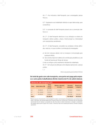 Art. 1º - Fica instituído o Vale-Transporte, que o empregador, pessoa
física ou
§ 1º - Equiparam-se ao trabalhador referido no caput deste artigo, para
os benefícios
§ 2º - A concessão do Vale-Transporte cessará caso a convenção cole-
tiva ou o
Art. 2º - O Vale-Transporte destina-se à sua utilização no sistema de
transporte coletivo público, urbano, Intermunicipal ou interestadual
com características semelhantes
Art. 3º - O Vale-Transporte, concedido nas condições e limites defini-
dos, nesta Lei, no que se refere à contribuição do empregador:
a) 
não tem natureza salarial, nem se incorpora à remuneração para
quaisquer efeitos;
b) 
não constitui base de incidência de contribuição previdência ou de
Fundo de Garantia por Tempo de Serviço;
c) 
não se configura como rendimento tributável do trabalhador.
Art. 4º - Sem prejuízo da dedução como despesa operacional, a pessoa
jurídica
(...)
((Fonte: www.planalto.gov.br/ccivil/leis/L7418.htm)
Do total de gasto com vale-transporte, uma parte será paga pela empre-
sa e outra pelos trabalhadores (limite máximo de 6% do salário básico).
Cálculo do vale-transporte (VT)
Nome Salário Básico (SB)
Gasto
com VT
no mês
Máximo a desconta
6% (S.B.)
Descontar
empregado
Despesa para
a empresa
Eva R$ 800,00 R$ 114,00 R$ 48,00 R$ 48,00 R$ 66,00
Eli* R$ 1.500,00 R$ 85,00 R$ 90,00 R$ 85,00 -
Iara R$ 950,00 R$ 88,00 R$ 57,00 R$ 57,00 R$ 31,00
Total R$ 287,00 R$ 190,00 R$ 97,00
*Observe que para o funcionário Eli, a única vantagem foi receber o vale-transporte antecipadamente, mas ele deverá reem-
bolsar o total gasto, não havendo despesa para a empresa. Neste caso, é possível que o funcionário faça uma declaração
mencionando não ter interesse na aquisição dos vales. Para todos os demais funcionários é vantagem o recebimento.
Eles pagarão apenas parte do gasto com os vales, o restante do valor será custeado pela empresa, tornando-se despesa
operacional.
Contabilidade Básica
e-Tec Brasil 268
 