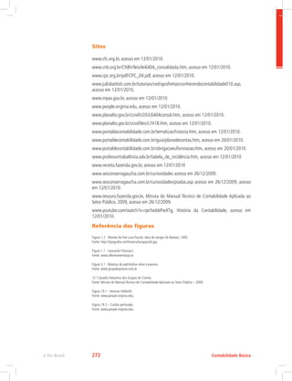 Sites
www.cfc.org.br, acesso em 12/01/2010.
www.cnb.org.br/CNBV/leis/lei6404_consolidada.htm, acesso em 12/01/2010.
www.cpc.org.br/pdf/CPC_04.pdf, acesso em 12/01/2010.
www.juliobattisti.com.br/tutoriais/rodrigosfreitas/conhecendocontabilidade010.asp,
acesso em 12/01/2010.
www.mpas.gov.br, acesso em 12/01/2010
www.people.virginia.edu, acesso em 12/01/2010.
www.planalto.gov.br/ccivil/LEIS/L6404consol.htm, acesso em 12/01/2010.
www.planalto.gov.br/ccivil/leis/L7418.htm, acesso em 12/01/2010.
www.portaldacontabilidade.com.br/tematicas/historia.htm, acesso em 12/01/2010.
www.portaldecontabilidade.com.br/guia/planodecontas.htm, acesso em 20/01/2010.
www.portaldecontabilidade.com.br/obrigacoes/livrorazao.htm, acesso em 20/01/2010.
www.professortrabalhista.adv.br/tabela_de_incidência.htm, acesso em 12/01/2010
www.receita.fazenda.gov.br, acesso em 12/01/2010
www.sesconserragaucha.com.br/curiosidades acesso em 26/12/2009.
www.sesconserragaucha.com.br/curiosidades/piadas.asp acesso em 26/12/2009, acesso
em 12/01/2010.
www.tesouro.fazenda.gov.br, Minuta do Manual Técnico de Contabilidade Aplicada ao
Setor Público, 2009, acesso em 26/12/2009.
www.youtube.com/watch?v=qw5wbbPwXTg, História da Contabilidade, acesso em
12/01/2010.
Referência das figuras
Figura 1.2 - Retrato de Frei Luca Pacioli, obra de Jacopo De Barbari, 1495.
Fonte: http://tipografos.net/historia/lucapacioli.jpg
Figura 1.1 - Leonardo Fibonacci.
Fonte: www.alltomvetenskap.se
Figura 3.1 - Balança do patrimônio ativo e passivo.
Fonte: www.grupokeystone.com.br
12.1 Quadro Natureza dos Grupos de Contas.
Fonte: Minuta do Manual Técnico de Contabilidade Aplicada ao Setor Público – 2009.
Figura 19.1 - Herman Hollerith
Fonte: www.people.virginia.edu.
Figura 19.2 – Cartão perfurado.
Fonte: www.people.virginia.edu.
Contabilidade Básica
e-Tec Brasil 272
 