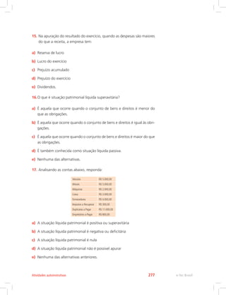 15.	
Na apuração do resultado do exercício, quando as despesas são maiores
do que a receita, a empresa tem:
a)	 Reserva de lucro
b)	 Lucro do exercício
c)	 Prejuízo acumulado
d)	 Prejuízo do exercício
e)	 Dividendos.
16.	
O que é situação patrimonial líquida superavitária?
a)	 É aquela que ocorre quando o conjunto de bens e direitos é menor do
que as obrigações.
b)	 É aquela que ocorre quando o conjunto de bens e direitos é igual às obri-
gações.
c)	 É aquela que ocorre quando o conjunto de bens e direitos é maior do que
as obrigações.
d)	 É também conhecida como situação líquida passiva.
e)	 Nenhuma das alternativas.
17.	Analisando as contas abaixo, responda:
Veículos R$ 5.000,00
Móveis R$ 5.000,00
Máquinas R$ 2.000,00
Caixa R$ 3.000,00
Fornecedores R$ 4.000,00
Impostos a Recuperar R$ 300,00
Duplicatas a Pagar R$ 11.000,00
Empréstimo a Pagar R$ 800,00
a)	 A situação líquida patrimonial é positiva ou superavitária
b)	 A situação líquida patrimonial é negativa ou deficitária
c)	 A situação líquida patrimonial é nula
d)	 A situação líquida patrimonial não é possível apurar
e)	 Nenhuma das alternativas anteriores.
e-Tec Brasil
Atividades autoinstrutivas 277
 