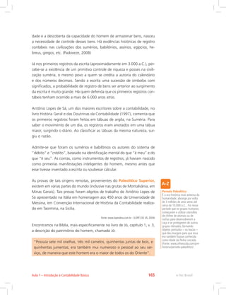 dade e a descoberta da capacidade do homem de armazenar bens, nasceu
a necessidade de controle desses bens. Há evidências históricas de registro
contábeis nas civilizações dos sumérios, babilônios, assírios, egípcios, he-
breus, gregos, etc. (Padoveze, 2008)
Já nos primeiros registros da escrita (aproximadamente em 3.000 a.C.), per-
cebe-se a existência de um primitivo controle de riqueza e posses na civili-
zação suméria, o mesmo povo a quem se credita a autoria do calendário
e dos números decimais. Sendo a escrita uma sucessão de símbolos com
significados, a probabilidade de registro de bens ser anterior ao surgimento
da escrita é muito grande. Há quem defenda que os primeiros registros con-
tábeis tenham ocorrido a mais de 6.000 anos atrás.
Antônio Lopes de Sá, um dos maiores escritores sobre a contabilidade, no
livro História Geral e das Doutrinas da Contabilidade (1997), comenta que
os primeiros registros foram feitos em tábuas de argila, na Suméria. Para
saber o movimento de um dia, os registros eram anotados em uma tábua
maior, surgindo o diário. Ao classificar as tábuas da mesma natureza, sur-
giu o razão.
Admite-se que foram os sumérios e babilônios os autores do sistema de
“débito” e “crédito”, baseado na identificação mental do que “é meu” e do
que “é seu”. As contas, como instrumentos de registros, já haviam nascido
como primeiras manifestações inteligentes do homem, mesmo antes que
esse tivesse inventado a escrita ou soubesse calcular.
As provas de tais origens remotas, provenientes do Paleolítico Superior,
existem em várias partes do mundo (inclusive nas grutas de Montalvânia, em
Minas Gerais). Tais provas foram objetos de trabalho de Antônio Lopes de
Sá apresentado na Itália em homenagem aos 450 anos da Universidade de
Messina, em Convenção Internacional de História da Contabilidade realiza-
do em Taormina, na Sicília.
Fonte: www.lopesdesa.com.br - (LOPES DE SÁ, 2004)
Encontramos na Bíblia, mais especificamente no livro de Jó, capítulo 1, v. 3,
a descrição do patrimônio do homem, chamado Jó:
“Possuía sete mil ovelhas, três mil camelos, quinhentas juntas de bois, e
quinhentas jumentas; era também mui numeroso o pessoal ao seu ser-
viço, de maneira que este homem era o maior de todos os do Oriente”.
Período Paleolítico
É a era histórica mais extensa da
humanidade: abrange por volta
de 3 milhões de anos atrás até
cerca de 10.000 a.C. . Foi nesse
período que os grupos humanos
começaram a utilizar utensílios
de chifres de animais ou de
rochas para desenvolverem a
caça e se protegerem de outros
grupos nômades, formando
objetos pontudos – ou lascas –
que deu margem para que essa
era também ficasse conhecida
como Idade da Pedra Lascada.
(Fonte: www.infoescola.com/pre-
historia/periodo-paleolitico)
e-Tec Brasil
Aula 1 – Introdução à Contabilidade Básica 165
 