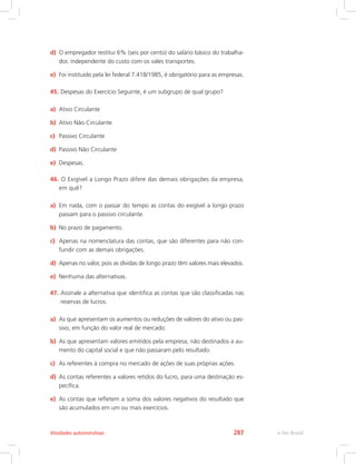 d)	 O empregador restitui 6% (seis por cento) do salário básico do trabalha-
dor, independente do custo com os vales transportes.
e)	 Foi instituído pela lei federal 7.418/1985, é obrigatório para as empresas.
45.	Despesas do Exercício Seguinte, é um subgrupo de qual grupo?
a)	 Ativo Circulante
b)	 Ativo Não Circulante
c)	 Passivo Circulante
d)	 Passivo Não Circulante
e)	 Despesas.
46.	O Exigível a Longo Prazo difere das demais obrigações da empresa,
em quê?
a)	 Em nada, com o passar do tempo as contas do exigível a longo prazo
passam para o passivo circulante.
b)	 No prazo de pagamento.
c)	 Apenas na nomenclatura das contas, que são diferentes para não con-
fundir com as demais obrigações.
d)	 Apenas no valor, pois as dívidas de longo prazo têm valores mais elevados.
e)	 Nenhuma das alternativas.
47.	
Assinale a alternativa que identifica as contas que são classificadas nas
reservas de lucros.
a)	 As que apresentam os aumentos ou reduções de valores do ativo ou pas-
sivo, em função do valor real de mercado.
b)	 As que apresentam valores emitidos pela empresa, não destinados a au-
mento do capital social e que não passaram pelo resultado.
c)	 As referentes à compra no mercado de ações de suas próprias ações.
d)	 As contas referentes a valores retidos do lucro, para uma destinação es-
pecífica.
e)	 As contas que refletem a soma dos valores negativos do resultado que
são acumulados em um ou mais exercícios.
e-Tec Brasil
Atividades autoinstrutivas 287
 
