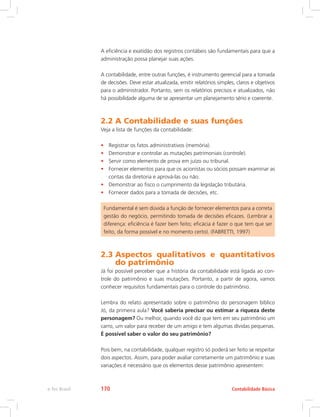 A eficiência e exatidão dos registros contábeis são fundamentais para que a
administração possa planejar suas ações.
A contabilidade, entre outras funções, é instrumento gerencial para a tomada
de decisões. Deve estar atualizada, emitir relatórios simples, claros e objetivos
para o administrador. Portanto, sem os relatórios precisos e atualizados, não
há possibilidade alguma de se apresentar um planejamento sério e coerente.
2.2 A Contabilidade e suas funções
Veja a lista de funções da contabilidade:
•	 Registrar os fatos administrativos (memória).
•	 Demonstrar e controlar as mutações patrimoniais (controle).
•	 Servir como elemento de prova em juízo ou tribunal.
•	 Fornecer elementos para que os acionistas ou sócios possam examinar as
contas da diretoria e aprová-las ou não.
•	 Demonstrar ao fisco o cumprimento da legislação tributária.
•	 Fornecer dados para a tomada de decisões, etc.
Fundamental é sem dúvida a função de fornecer elementos para a correta
gestão do negócio, permitindo tomada de decisões eficazes. (Lembrar a
diferença: eficiência é fazer bem feito; eficácia é fazer o que tem que ser
feito, da forma possível e no momento certo). (FABRETTI, 1997)
2.3 
Aspectos qualitativos e quantitativos
do patrimônio
Já foi possível perceber que a história da contabilidade está ligada ao con-
trole do patrimônio e suas mutações. Portanto, a partir de agora, vamos
conhecer requisitos fundamentais para o controle do patrimônio.
Lembra do relato apresentado sobre o patrimônio do personagem bíblico
Jó, da primeira aula? Você saberia precisar ou estimar a riqueza deste
personagem? Ou melhor, quando você diz que tem em seu patrimônio um
carro, um valor para receber de um amigo e tem algumas dívidas pequenas.
É possível saber o valor do seu patrimônio?
Pois bem, na contabilidade, qualquer registro só poderá ser feito se respeitar
dois aspectos. Assim, para poder avaliar corretamente um patrimônio e suas
variações é necessário que os elementos desse patrimônio apresentem:
Contabilidade Básica
e-Tec Brasil 170
 