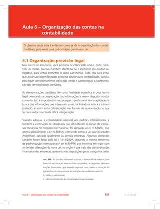 e-Tec Brasil
Aula 6 – Organização das contas na
contabilidade
O objetivo desta aula é entender como se da à organização das contas
contábeis, pois existe uma padronização prevista em Lei.
6.1 Organização previsão legal
Nos exercícios anteriores, você precisou descobrir pelo nome, onde classi-
ficar as contas, precisou também identificar se o elemento era positivo ou
negativo, para então encontrar o saldo patrimonial. Tudo isso para evitar
que as contas fossem lançadas de forma aleatórias na contabilidade, ou seja,
para haver um ordenamento lógico das contas e padronização da apresenta-
ção das demonstrações contábeis.
As demonstrações contábeis têm uma finalidade específica e uma norma
legal orientando a organização das informações a serem dispostas no do-
cumento. Isto é importantíssimo para que o profissional tenha agilidade na
busca das informações que interessam a ele, facilitando a leitura e a inter-
pretação, e assim evita diferenciação nas formas de apresentação, o que
tornaria o documento de difícil interpretação.
Visando adequar a contabilidade nacional aos padrões internacionais, e
também a eliminação de obstáculos que dificultavam o acesso de empre-
sas brasileiras no mercado internacional, foi aprovada a Lei 11.638/07, que
alterou parcialmente a Lei 6.404/76 (conhecida como a Lei das Sociedades
Anônimas), aplicada igualmente às demais empresas. Algumas alterações
também foram feitas pela lei 11.941/2009, seguindo a mesma tendência
de padronização internacional.A Lei 6.404/76 que continua em vigor com
as devidas alterações da nova Lei, na seção II que trata das demonstrações
financeiras das empresas, apresenta nas disposições gerais o seguinte texto:
Art. 176. Ao fim de cada exercício social, a diretoria fará elaborar, com
base na escrituração mercantil da companhia, as seguintes demons-
trações financeiras, que deverão exprimir com clareza a situação do
patrimônio da companhia e as mutações ocorridas no exercício:
I - balanço patrimonial;
II - demonstração dos lucros ou prejuízos acumulados;
e-Tec Brasil
Aula 6 – Organização das contas na contabilidade 187
 