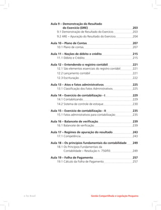 Aula 9 – 
Demonstração do Resultado
do Exercício (DRE) 	 203
9.1 Demonstração de Resultado do Exercício	 203
9.2 ARE – Apuração do Resultado do Exercício	 204
Aula 10 – Plano de Contas	 207
10.1 Plano de contas	 207
Aula 11 – Noções de débito e crédito	 215
11.1 Débito e Crédito	 215
Aula 12 – 
Entendendo o registro contábil	 221
12.1 
São elementos essenciais do registro contábil	 221
12.2 Lançamento contábil 	 221
12.3 Escrituração 	 222
Aula 13 – 
Atos e fatos administrativos	 225
13.1 Classificação dos Fatos Administrativos	 225
Aula 14 – Exercício de contabilização - I	 229
14.1 Contabilizando	 229
14.2 Sistema de controle de estoque	 230
Aula 15 – Exercício de contabilização - II	 235
15.1 
Fatos administrativos para contabilização	 235
Aula 16 – Balancete de verificação	 239
16.1 Balancete de verificação	 239
Aula 17 – 
Regimes de apuração do resultado	 243
17.1 Competência	 243
Aula 18 – 
Os princípios fundamentais da contabilidade 	 249
18.1 
Os Princípios Fundamentais da
Contabilidade – Resolução n. 750/93	 249
Aula 19 – Folha de Pagamento	 257
19.1 Cálculo da Folha de Pagamento	 257
Gestão Compartilhada e Legislação Pesqueira
e-Tec Brasil
 