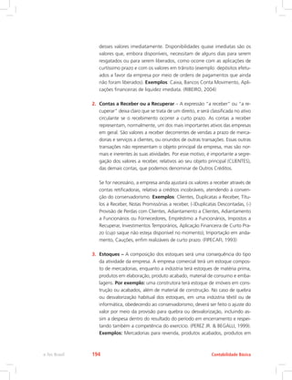 desses valores imediatamente. Disponibilidades quase imediatas são os
valores que, embora disponíveis, necessitam de alguns dias para serem
resgatados ou para serem liberados, como ocorre com as aplicações de
curtíssimo prazo e com os valores em trânsito (exemplo: depósitos efetu-
ados a favor da empresa por meio de ordens de pagamentos que ainda
não foram liberados). Exemplos: Caixa, Bancos Conta Movimento, Apli-
cações financeiras de liquidez imediata. (RIBEIRO, 2004)
2.	 Contas a Receber ou a Recuperar – A expressão “a receber” ou “a re-
cuperar” deixa claro que se trata de um direito, e será classificada no ativo
circulante se o recebimento ocorrer a curto prazo. As contas a receber
representam, normalmente, um dos mais importantes ativos das empresas
em geral. São valores a receber decorrentes de vendas a prazo de merca-
dorias e serviços a clientes, ou oriundos de outras transações. Essas outras
transações não representam o objeto principal da empresa, mas são nor-
mais e inerentes às suas atividades. Por esse motivo, é importante a segre-
gação dos valores a receber, relativos ao seu objeto principal (CLIENTES),
das demais contas, que podemos denominar de Outros Créditos.
	 Se for necessário, a empresa ainda ajustará os valores a receber através de
contas retificadoras, relativo a créditos incobráveis, atendendo à conven-
ção do conservadorismo. Exemplos: Clientes, Duplicatas a Receber, Títu-
los a Receber, Notas Promissórias a receber, (-)Duplicatas Descontadas, (-)
Provisão de Perdas com Clientes, Adiantamento a Clientes, Adiantamento
a Funcionários ou Fornecedores, Empréstimo a Funcionários, Impostos a
Recuperar, Investimentos Temporários, Aplicação Financeira de Curto Pra-
zo (cujo saque não esteja disponível no momento), Importação em anda-
mento, Cauções, enfim realizáveis de curto prazo. (FIPECAFI, 1993)
3.	 Estoques – A composição dos estoques será uma consequência do tipo
da atividade da empresa. A empresa comercial terá um estoque compos-
to de mercadorias, enquanto a indústria terá estoques de matéria prima,
produtos em elaboração, produto acabado, material de consumo e emba-
lagens. Por exemplo: uma construtora terá estoque de imóveis em cons-
trução ou acabados, além de material de construção. No caso de quebra
ou desvalorização habitual dos estoques, em uma indústria têxtil ou de
informática, obedecendo ao conservadorismo, deverá ser feito o ajuste do
valor por meio da provisão para quebra ou desvalorização, incluindo as-
sim a despesa dentro do resultado do período em encerramento e respei-
tando também a competência do exercício. (PEREZ JR.  BEGALLI, 1999).
Exemplos: Mercadorias para revenda, produtos acabados, produtos em
Contabilidade Básica
e-Tec Brasil 194
 