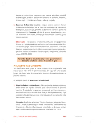 elaboração, subprodutos, matérias primas, material secundário, material
de embalagem, materiais de consumo (material de escritório, refeitório,
limpeza, etc.), (-) Provisão para Ajuste a valor de mercado.
4.	 Despesas do Exercício Seguinte - Alguns autores preferem chamar
de Despesas Antecipadas, por se tratar de antecipação de pagamento
de despesas, cujos serviços, produtos ou benefícios ocorrerão apenas no
próximo exercício. Exemplos: prêmios de seguros, aluguel passivo a ven-
cer, assinaturas e anuidades, antecipação de comissões e prêmios, juros
passivos a vencer.
	 Observação – Nos casos de empréstimos efetuados com pagamentos
de juros ou correção monetária prefixados, as contas representativas des-
sas despesas pagas antecipadamente devem ser, para fins de Análise de
Balanços, reclassificadas como redutores das respectivas contas de obri-
gação no Passivo Circulante ou Passivo Exigível a Longo Prazo, conforme
o caso. (RIBEIRO, 2004)
As contas do ativo circulante compõem o que chamamos
de capital circulante e ainda de capital de giro.
7.1.2 Ativo Não Circulante
São classificadas neste grupo as contas que não estão programadas para
circular (girar) até o final do próximo exercício. Ou seja, tem uma rotação
lenta e não fazem parte da programação financeira de recebimento para o
próximo exercício.
As principais contas do Ativo Não Circulante são:
1.	 Ativo Realizável a Longo Prazo – São classificadas aqui as contas que
devem entrar em liquidez somente após o encerramento do próximo
exercício. O realizável a longo prazo compreende teoricamente as mes-
mas contas do Ativo Circulante (com exceção das disponibilidades), cujo
prazo de realização seja superior a um ano ou ao ciclo operacional se esta
for superior a um ano.
	 Exemplos: Duplicatas a Receber, Clientes, Estoques, Aplicações Finan-
ceiras, Cauções, (-) Provisão para Perdas com Clientes, Adiantamento ou
Empréstimo a Clientes e Funcionários, enfim todos os direitos a receber
após o encerramento do próximo exercício. (MATARAZZO, 1993)
e-Tec Brasil
Aula 7 – Contas do ativo (bens + direitos) 195
 