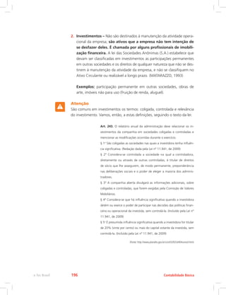 2.	 Investimentos – Não são destinados à manutenção da atividade opera-
cional da empresa; são ativos que a empresa não tem intenção de
se desfazer deles. É chamada por alguns profissionais de imobili-
zação financeira. A lei das Sociedades Anônimas (S.A.) estabelece que
devam ser classificadas em investimentos as participações permanentes
em outras sociedades e os direitos de qualquer natureza que não se des-
tinem à manutenção da atividade da empresa, e não se classifiquem no
Ativo Circulante ou realizável a longo prazo. (MATARAZZO, 1993)
	 Exemplos: participação permanente em outras sociedades, obras de
arte, imóveis não para uso (fruição de renda, aluguel).
Atenção
São comuns em investimentos os termos: coligada, controlada e relevância
do investimento. Vamos, então, a estas definições, seguindo o texto da lei:
Art. 243. O relatório anual da administração deve relacionar os in-
vestimentos da companhia em sociedades coligadas e controladas e
mencionar as modificações ocorridas durante o exercício.
§ 1o
São coligadas as sociedades nas quais a investidora tenha influên-
cia significativa. (Redação dada pela Lei nº 11.941, de 2009)
§ 2º Considera-se controlada a sociedade na qual a controladora,
diretamente ou através de outras controladas, é titular de direitos
de sócio que lhe assegurem, de modo permanente, preponderância
nas deliberações sociais e o poder de eleger a maioria dos adminis-
tradores.
§ 3º A companhia aberta divulgará as informações adicionais, sobre
coligadas e controladas, que forem exigidas pela Comissão de Valores
Mobiliários.
§ 4º Considera-se que há influência significativa quando a investidora
detém ou exerce o poder de participar nas decisões das políticas finan-
ceira ou operacional da investida, sem controlá-la. (Incluído pela Lei nº
11.941, de 2009)
§ 5o
É presumida influência significativa quando a investidora for titular
de 20% (vinte por cento) ou mais do capital votante da investida, sem
controlá-la. (Incluído pela Lei nº 11.941, de 2009)
(Fonte: http://www.planalto.gov.br/ccivil/LEIS/L6404consol.htm)
Contabilidade Básica
e-Tec Brasil 196
 