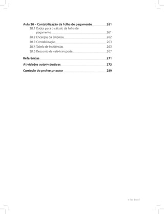 Aula 20 – 
Contabilização da folha de pagamento	 261
20.1 
Dados para o cálculo da folha de
pagamento	 261
20.2 Encargos da Empresa	 262
20.3 Contabilização	 263
20.4 Tabela de Incidências	 263
20.5 Desconto de vale-transporte	 267
Referências	 271
Atividades autoinstrutivas	 273
Currículo do professor-autor	 289
e-Tec Brasil
 