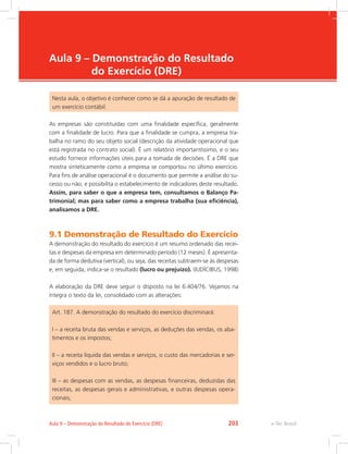e-Tec Brasil
Aula 9 – Demonstração do Resultado
do Exercício (DRE)
Nesta aula, o objetivo é conhecer como se dá a apuração de resultado de
um exercício contábil.
As empresas são constituídas com uma finalidade específica, geralmente
com a finalidade de lucro. Para que a finalidade se cumpra, a empresa tra-
balha no ramo do seu objeto social (descrição da atividade operacional que
está registrada no contrato social). É um relatório importantíssimo, e o seu
estudo fornece informações úteis para a tomada de decisões. É a DRE que
mostra sinteticamente como a empresa se comportou no último exercício.
Para fins de análise operacional é o documento que permite a análise do su-
cesso ou não, e possibilita o estabelecimento de indicadores deste resultado.
Assim, para saber o que a empresa tem, consultamos o Balanço Pa-
trimonial; mas para saber como a empresa trabalha (sua eficiência),
analisamos a DRE.
9.1 Demonstração de Resultado do Exercício
A demonstração do resultado do exercício é um resumo ordenado das recei-
tas e despesas da empresa em determinado período (12 meses). É apresenta-
da de forma dedutiva (vertical), ou seja, das receitas subtraem-se às despesas
e, em seguida, indica-se o resultado (lucro ou prejuízo). (IUDÍCIBUS, 1998)
A elaboração da DRE deve seguir o disposto na lei 6.404/76. Vejamos na
íntegra o texto da lei, consolidado com as alterações:
Art. 187. A demonstração do resultado do exercício discriminará:
I – a receita bruta das vendas e serviços, as deduções das vendas, os aba-
timentos e os impostos;
II – a receita líquida das vendas e serviços, o custo das mercadorias e ser-
viços vendidos e o lucro bruto;
III – as despesas com as vendas, as despesas financeiras, deduzidas das
receitas, as despesas gerais e administrativas, e outras despesas opera-
cionais;
e-Tec Brasil
Aula 9 – Demonstração do Resultado do Exercício (DRE) 203
 