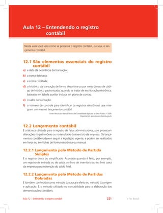 e-Tec Brasil
Aula 12 – 
Entendendo o registro
contábil
Nesta aula você verá como se processa o registro contábil, ou seja, o lan-
çamento contábil.
12.1 
São elementos essenciais do registro
contábil
a)	 a data da ocorrência da transação;
b)	 a conta debitada;
c)	 a conta creditada;
d)	 o histórico da transação de forma descritiva ou por meio do uso de códi-
go de histórico padronizado, quando se tratar de escrituração eletrônica,
baseado em tabela auxiliar inclusa em plano de contas;
e)	 o valor da transação;
f)	 o número de controle para identificar os registros eletrônicos que inte-
gram um mesmo lançamento contábil.
Fonte: Minuta do Manual Técnico de Contabilidade Aplicada ao Setor Público – 2009.
Disponível em www.tesouro.fazenda.gov.br
12.2 Lançamento contábil
É a técnica utilizada para o registro de fatos administrativos, pois provocam
alterações no patrimônio ou no resultado do exercício da empresa. Os lança-
mentos contábeis devem seguir a legislação vigente, e podem ser realizados
em livros ou em fichas de forma eletrônica ou manual
12.2.1 
Lançamento pelo Método de Partida
Simples
É o registro único ou simplificado. Acontece quando é feito, por exemplo,
um registro de entrada ou de saída, no livro de inventário ou no livro caixa
da empresa para obtenção do saldo final.
12.2.2 
Lançamento pelo Método de Partidas
Dobradas
É também conhecido como método da causa e efeito ou método da origem
e aplicação. É o método utilizado na contabilidade para a elaboração das
demonstrações contábeis.
e-Tec Brasil
Aula 12 – Entendendo o registro contábil 221
 