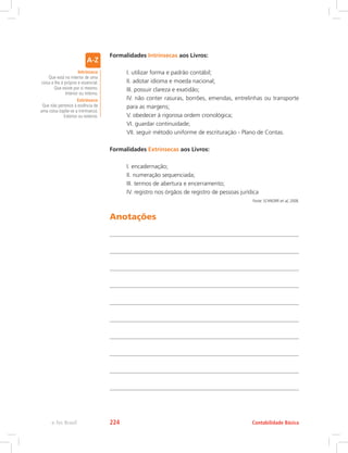 Formalidades Intrínsecas aos Livros:
	 I. utilizar forma e padrão contábil;
	 II. adotar idioma e moeda nacional;
	 III. possuir clareza e exatidão;
	 IV. não conter rasuras, borrões, emendas, entrelinhas ou transporte
para as margens;
	 V. obedecer à rigorosa ordem cronológica;
	 VI. guardar continuidade;
	 VII. seguir método uniforme de escrituração - Plano de Contas.
Formalidades Extrínsecas aos Livros:
	 I. encadernação;
	 II. numeração sequenciada;
	 III. termos de abertura e encerramento;
	 IV. registro nos órgãos de registro de pessoas jurídica
Fonte: SCHNORR et al, 2008.
Anotações
Intrínseco
Que está no interior de uma
coisa e lhe é próprio e essencial.
Que existe por si mesmo.
Interior ou interno.
Extrínseco
Que não pertence à essência de
uma coisa (opõe-se a intrínseco).
Exterior ou externo.
Contabilidade Básica
e-Tec Brasil 224
 