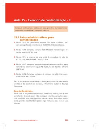 e-Tec Brasil
Aula 15 – Exercício de contabilização - II
Nesta aula continuamos a prática, pois para aprender e fixar os conceitos
e teorias da contabilidade é necessário exercitar.
15.1 
Fatos administrativos para
contabilização
1.	 No dia 07/12, foi constituída a empresa “Vou fechar o balanço Ltda”
com a integralização em dinheiro de R$ 30.000,00 de capital social.
2.	 No dia 11/12, a empresa comprou R$ 8.000,00 de mercadoria para re-
venda, pagando 20% à vista.
3.	 No dia 19/12 a empresa fez uma venda de mercadoria no valor de
R$ 7.000,00, recebendo R$ 1.500,00 à vista.
4.	 No dia 31/12, a empresa apurou as seguintes despesas que serão pagas
somente no próximo mês: água (R$ 80,00), luz (R$ 60,00) e telefone
(R$ 50,00).
5.	 No dia 31/12, foi feita a contagem de estoque, e o saldo final encon-
trado foi de R$ 3.000,00.
Faça os lançamentos em razonetes, a apuração do custo das mercadorias
vendidas e do resultado do exercício, e finalmente elabore o Balanço
Patrimonial.
Caso tenha dúvida...
Tente fazer o lançamento observando o exercício anterior, que é bem
semelhante. Se ainda assim não conseguir entender, consulte o exer-
cício resolvido. Mas para o próximo não terá ajuda. Portanto é impor-
tante aprender. Você também poderá ligar na tutoria para tirar as suas
dúvidas.
e-Tec Brasil
Aula 15 – Exercício de contabilização - II 235
 