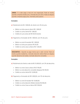 JUROS - É o valor pago a mais em uma negociação. Pode ser receita,
quando a empresa recebe juros, chamado de juros ativo. Pode ser despesa
quando a empresa paga juros, chamado justos passivo.
Exemplos:
a)	 Recebimento de R$ 1.000,00, do cliente com 4% de juros.
–
– Débito na conta caixa ou Banco R$ 1.040,00
–
– Crédito na conta cliente R$ 1.000,00
–
– Crédito em juros ativos de R$ 40,00 (receita)
b)	 Pagamento a fornecedor de R$ 1.000,00, com 3% de juros.
–
– Débito na conta Fornecedor R$ 1.000,00
–
– Débito na conta juros passivos R$ 30,00
–
– Crédito na conta caixa ou Banco R$ 1.030,00
DESCONTOS – Quando se paga menos que o valor normal. Pode ser
receita quando recebemos, chamado desconto obtivo.Pode ser despesa
quando deixamos de receber, chamado desconto concedido.
Exemplos:
a)	 Recebimento do cliente o valor de R$ 10.000,00, com 3% de descontos.
–
– Débito na conta Caixa ou Banco R$ 9.700,00.
–
– Débito na conta desconto concedido (despesa) R$ 300,00.
–
– Crédito na conta cliente R$ 10.000,00.
b)	 Pagamento a fornecedor de R$ 5.000,00, com 5% de desconto.
–
– Débito na conta fornecedor R$ 10.000,00.
–
– Crédito na conta desconto Obtido (receita) R$ 500,00.
–
– Crédito na conta Caixa ou Banco R$ 9.500,00.
e-Tec Brasil
Aula 17 – Regimes de apuração do resultado 245
 