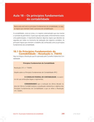 e-Tec Brasil
Aula 18 – 
Os princípios fundamentais
da contabilidade
Nesta aula você verá os princípios fundamentais da contabilidade, ou seja,
as regras que orientam todo o processo de contabilização.
A contabilidade, como já vimos, é o registro sistematizado que visa manter
o controle do patrimônio. E para que seja executada uniformemente e exista
uma padronização, é importante observar algumas regras que deverão ser
seguidas por todos no momento da realização dos registros contábeis. As
principais regras que orientam o trabalho são conhecidas como os princípios
fundamentais da contabilidade.
18.1 
Os Princípios Fundamentais da
Contabilidade – Resolução n. 750/93
Veja na íntegra a Resolução que foi aprovada pelo Conselho Federal de Con-
tabilidade:
Princípios Fundamentais da Contabilidade
Resolução CFC n.º 750/93
Dispõe sobre os Princípios Fundamentais de Contabilidade (PFC)
		O CONSELHO FEDERAL DE CONTABILIDADE, no exercí-
cio de suas atribuições legais e regimentais,
		CONSIDERANDO que a evolução da última década na
área da Ciência Contábil reclama a atualização substantiva e adjetiva dos
Princípios Fundamentais de Contabilidade a que se refere a Resolução
CFC 530/81,
e-Tec Brasil
Aula 18 – Os princípios fundamentais da contabilidade 249
 
