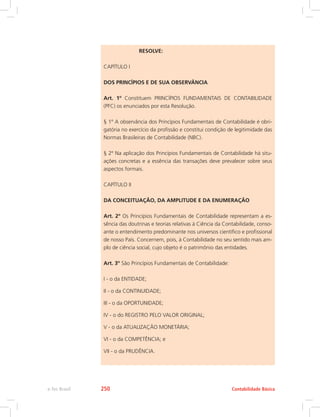 RESOLVE:
CAPÍTULO I
DOS PRINCÍPIOS E DE SUA OBSERVÂNCIA
Art. 1º Constituem PRINCÍPIOS FUNDAMENTAIS DE CONTABILIDADE
(PFC) os enunciados por esta Resolução.
§ 1º A observância dos Princípios Fundamentais de Contabilidade é obri-
gatória no exercício da profissão e constitui condição de legitimidade das
Normas Brasileiras de Contabilidade (NBC).
§ 2º Na aplicação dos Princípios Fundamentais de Contabilidade há situ-
ações concretas e a essência das transações deve prevalecer sobre seus
aspectos formais.
CAPÍTULO II
DA CONCEITUAÇÃO, DA AMPLITUDE E DA ENUMERAÇÃO
Art. 2º Os Princípios Fundamentais de Contabilidade representam a es-
sência das doutrinas e teorias relativas à Ciência da Contabilidade, conso-
ante o entendimento predominante nos universos científico e profissional
de nosso País. Concernem, pois, à Contabilidade no seu sentido mais am-
plo de ciência social, cujo objeto é o patrimônio das entidades.
Art. 3º São Princípios Fundamentais de Contabilidade:
I - o da ENTIDADE;
II - o da CONTINUIDADE;
III - o da OPORTUNIDADE;
IV - o do REGISTRO PELO VALOR ORIGINAL;
V - o da ATUALIZAÇÃO MONETÁRIA;
VI - o da COMPETÊNCIA; e
VII - o da PRUDÊNCIA.
Contabilidade Básica
e-Tec Brasil 250
 