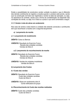 Contabilidade na Construção Civil Francisco Coutinho Chaves
Existe a possibilidade da construtora vender unidade na planta o que é diferente
dos demais contribuinte só registra a receita quando o produto está pronto, sendo
que na construção civil deve ser registrada a venda na data da operação, ou seja,
na assinatura do contrato, sendo que a forma da contabilização vai depender das
condições da venda, ou seja, foi à vista ou a prazo o que será comentado a seguir.
3.1.1 Venda à vista de obras em andamento
Nos caso de venda a vista mesmo a unidade não estando concluída o contribuinte
tem que reconhecer a receita com o seguinte lançamento:
a) Lançamento da receita
a.1. Lançamento do recebimento
DÉBITO: Caixa ou Bancos
CRÉDITO: Resultado do Exercício Futuro
Receita das unidades vendidas
Vendas da Obra A
a.2. Lançamento do reconhecimento da receita
DÉBITO: Resultado do Exercício Futuro
Receita das unidades vendidas
Vendas da Obra A
CRÉDITO: Vendas de unidades imobiliárias
Vendas da Obra A
b) Lançamento dos Custos
b.1 Custo das vendas
DÉBITO: Resultado do Exercício Futuro
Custo das unidades vendidas
Custo da Obra A
CRÉDITO: Obras em andamento obra A
Conta retificadora do grupo
b.2 Reconhecimento do Custo das receitas realizadas
DÉBITO: Custo das unidades vendidas
Custo da Obra A
E-mail:coutinhochaves@secrel.com.br 10
 