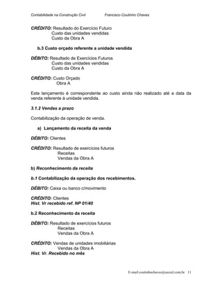 Contabilidade na Construção Civil Francisco Coutinho Chaves
CRÉDITO: Resultado do Exercício Futuro
Custo das unidades vendidas
Custo da Obra A
b.3 Custo orçado referente a unidade vendida
DÉBITO: Resultado de Exercícios Futuros
Custo das unidades vendidas
Custo da Obra A
CRÉDITO: Custo Orçado
Obra A
Este lançamento é correspondente ao custo ainda não realizado até a data da
venda referente à unidade vendida.
3.1.2 Vendas a prazo
Contabilização da operação de venda.
a) Lançamento da receita da venda
DÉBITO: Clientes
CRÉDITO: Resultado de exercícios futuros
Receitas
Vendas da Obra A
b) Reconhecimento da receita
b.1 Contabilização da operação dos recebimentos.
DÉBITO: Caixa ou banco c/movimento
CRÉDITO: Clientes
Hist. Vr recebido ref. NP 01/40
b.2 Reconhecimento da receita
DÉBITO: Resultado de exercícios futuros
Receitas
Vendas da Obra A
CRÉDITO: Vendas de unidades imobiliárias
Vendas da Obra A
Hist. Vr. Recebido no mês
E-mail:coutinhochaves@secrel.com.br 11
 