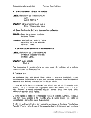Contabilidade na Construção Civil Francisco Coutinho Chaves
b.3 Lançamento dos Custos das vendas
DÉBITO: Resultado de exercícios futuros
Custo
Custos da Obra A
CRÉDITO: Obras em andamento obra A
Conta retificadora do grupo
b.2 Reconhecimento do Custo das receitas realizadas
DÉBITO: Custo das unidades vendidas
Custo da Obra A
CRÉDITO: Resultado do Exercício Futuro
Custo das unidades vendidas
Custo da Obra A
b.3 Custo orçado referente a unidade vendida
DÉBITO: Resultado de Exercícios Futuros
Custo das unidades vendidas
Custo da Obra A
CRÉDITO: Custo Orçado
Obra A
Este lançamento é correspondente ao custo ainda não realizado até a data da
venda referente à unidade vendida.
4. Custo orçado
As empresas que tem como objeto social à atividade imobiliária podem
opcionalmente reconhecer os custos das unidades vendidas antes da conclusão
da obra e para definir o valor do lucro faz o custo orçado.
O valor do custo orçado é definido pela pratica não se faz necessário laudo
técnico, pois a construtora tem experiência com outras obras conhece o custo
para construir o metro quadrado naquela região, então com base nessa
informação define o custo orçado.
O custo orçado só pode ser contabilizado quando a unidade é vendida, ou seja, a
obra tem vária unidade e foi vendida uma, o custo orçado que pode ser
contabilizado é somente o custo daquela obra.
O valor do custo orçado deve ser registrado no passivo, a debito de Resultado de
Exercício Futuro, podendo ser ainda ser contabilizado diretamente como custo do
E-mail:coutinhochaves@secrel.com.br 12
 