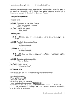 Contabilidade na Construção Civil Francisco Coutinho Chaves
resultado do próprio exercício vai depender se a operação foi a vista ou a prazo e
da opção do contribuinte, mas no nosso caso vamos trabalhar sempre com o
lançamento no grupo de Resultado de Exercícios Futuros.
Exemplo de lançamento:
Venda à vista
DÉBITO: Resultados de exercícios Futuros
Custo das unidades vendidas
Custo da Obra A
CRÉDITO: Passivo circulante
Custo orçado
Venda a prazo
A. O contribuinte fez a opção para reconhecer a receita pelo regime de
caixa
DÉBITO: Resultado de exercícios futuros
Custo
Custos da Obra A
CRÉDITO: Custo orçado
Custos da Obra A
B. O contribuinte não fez a opção para reconhecer a receita pelo regime
de caixa
DÉBITO: Custo das unidades vendidas
Custo da Obra A
CRÉDITO: Custo orçado
Custos da Obra A
CASO PRÁTICO
Uma construtora tem uma obra com as seguintes características:
Mês: Janeiro de 2004
Nº de apartamentos: 20
Área total: 2.800 m2
Situação da obra: 10% realizada
Custo realizado até aquela data: R$ 200.000,00
Venda: Um apartamento à vista por R$ 200.000,00 com uma área de 130 m2.
Um apartamento a prazo por R$ 220.000,00 com uma área de 150 m2,
com R$ 20.000,00 de entrada.
E-mail:coutinhochaves@secrel.com.br 13
 