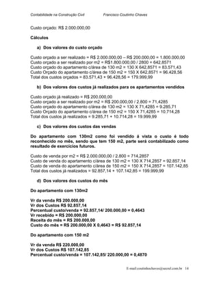 Contabilidade na Construção Civil Francisco Coutinho Chaves
Custo orçado: R$ 2.000.000,00
Cálculos
a) Dos valores do custo orçado
Custo orçado a ser realizado = R$ 2.000.000,00 – R$ 200.000,00 = 1.800.000,00
Custo orçado a ser realizado por m2 = R$1.800.000,00 / 2800 = 642,8571
Custo orçado do apartamento c/área de 130 m2 = 130 X 642,8571 = 83.571,43
Custo Orçado do apartamento c/área de 150 m2 = 150 X 642,8571 = 96.428,56
Total dos custos orçados = 83.571,43 + 96.428,56 = 179.999,99
b) Dos valores dos custos já realizados para os apartamentos vendidos
Custo orçado já realizado = R$ 200.000,00
Custo orçado a ser realizado por m2 = R$ 200.000,00 / 2.800 = 71,4285
Custo orçado do apartamento c/área de 130 m2 = 130 X 71,4285 = 9.285,71
Custo Orçado do apartamento c/área de 150 m2 = 150 X 71,4285 = 10.714,28
Total dos custos já realizados = 9.285,71 + 10.714,28 = 19.999,99
c) Dos valores dos custos das vendas
Do apartamento com 130m2 como foi vendido á vista o custo é todo
reconhecido no mês, sendo que tem 150 m2, parte será contabilizado como
resultado de exercícios futuros.
Custo de venda por m2 = R$ 2.000.000,00 / 2.800 = 714,2857
Custo de venda do apartamento c/área de 130 m2 = 130 X 714,2857 = 92.857,14
Custo de venda do apartamento c/área de 150 m2 = 150 X 714,2857 = 107.142,85
Total dos custos já realizados = 92.857,14 + 107.142,85 = 199.999,99
d) Dos valores dos custos do mês
Do apartamento com 130m2
Vr da venda R$ 200.000,00
Vr dos Custos R$ 92.857,14
Percentual custo/venda = 92.857,14/ 200.000,00 = 0,4643
Vr recebido = R$ 200.000,00
Receita do mês = R$ 200.000,00
Custo do mês = R$ 200.000,00 X 0,4643 = R$ 92.857,14
Do apartamento com 150 m2
Vr da venda R$ 220.000,00
Vr dos Custos R$ 107.142,85
Percentual custo/venda = 107.142,85/ 220.000,00 = 0,4870
E-mail:coutinhochaves@secrel.com.br 14
 