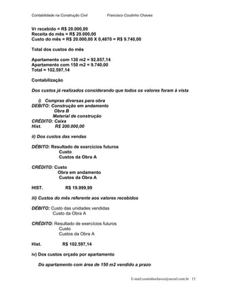 Contabilidade na Construção Civil Francisco Coutinho Chaves
Vr recebido = R$ 20.000,00
Receita do mês = R$ 20.000,00
Custo do mês = R$ 20.000,00 X 0,4870 = R$ 9.740,00
Total dos custos do mês
Apartamento com 130 m2 = 92.857,14
Apartamento com 150 m2 = 9.740,00
Total = 102.597,14
Contabilização
Dos custos já realizados considerando que todos os valores foram à vista
i) Compras diversas para obra
DEBITO: Construção em andamento
Obra B
Material de construção
CRÉDITO: Caixa
Hist. R$ 200.000,00
ii) Dos custos das vendas
DÉBITO: Resultado de exercícios futuros
Custo
Custos da Obra A
CRÉDITO: Custo
Obra em andamento
Custos da Obra A
HIST. R$ 19.999,99
iii) Custos do mês referente aos valores recebidos
DÉBITO: Custo das unidades vendidas
Custo da Obra A
CRÉDITO: Resultado de exercícios futuros
Custo
Custos da Obra A
Hist. R$ 102.597,14
iv) Dos custos orçado por apartamento
Do apartamento com área de 150 m2 vendido a prazo
E-mail:coutinhochaves@secrel.com.br 15
 
