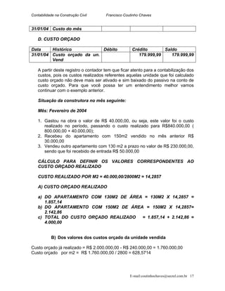 Contabilidade na Construção Civil Francisco Coutinho Chaves
31/01/04 Custo do mês
D. CUSTO ORÇADO
Data Histórico Débito Crédito Saldo
31/01/04 Custo orçado da un.
Vend
179.999,99 179.999,99
A partir deste registro o contador tem que ficar atento para a contabilização dos
custos, pois os custos realizados referentes aquelas unidade que foi calculado
custo orçado não deve mais ser ativado e sim baixado do passivo na conto de
custo orçado. Para que você possa ter um entendimento melhor vamos
continuar com o exemplo anterior.
Situação da construtora no mês seguinte:
Mês: Fevereiro de 2004
1. Gastou na obra o valor de R$ 40.000,00, ou seja, este valor foi o custo
realizado no período, passando o custo realizado para R$840.000,00 (
800.000,00 + 40.000,00);
2. Recebeu do apartamento com 150m2 vendido no mês anterior R$
30.000,00
3. Vendeu outro apartamento com 130 m2 a prazo no valor de R$ 230.000,00,
sendo que foi recebido de entrada R$ 50.000,00
CÁLCULO PARA DEFINIR OS VALORES CORRESPONDENTES AO
CUSTO ORÇADO REALIZADO
CUSTO REALIZADO POR M2 = 40.000,00/2800M2 = 14,2857
A) CUSTO ORÇADO REALIZADO
a) DO APARTAMENTO COM 130M2 DE ÁREA = 130M2 X 14,2857 =
1.857,14
b) DO APARTAMENTO COM 150M2 DE ÁREA = 150M2 X 14,2857=
2.142,86
c) TOTAL DO CUSTO ORÇADO REALIZADO = 1.857,14 + 2.142,86 =
4.000,00
B) Dos valores dos custos orçado da unidade vendida
Custo orçado já realizado = R$ 2.000.000,00 - R$ 240.000,00 = 1.760.000,00
Custo orçado por m2 = R$ 1.760.000,00 / 2800 = 628,5714
E-mail:coutinhochaves@secrel.com.br 17
 