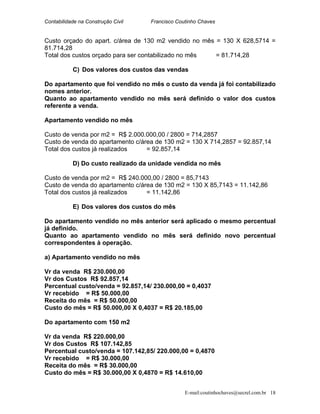 Contabilidade na Construção Civil Francisco Coutinho Chaves
Custo orçado do apart. c/área de 130 m2 vendido no mês = 130 X 628,5714 =
81.714,28
Total dos custos orçado para ser contabilizado no mês = 81.714,28
C) Dos valores dos custos das vendas
Do apartamento que foi vendido no mês o custo da venda já foi contabilizado
nomes anterior.
Quanto ao apartamento vendido no mês será definido o valor dos custos
referente a venda.
Apartamento vendido no mês
Custo de venda por m2 = R$ 2.000.000,00 / 2800 = 714,2857
Custo de venda do apartamento c/área de 130 m2 = 130 X 714,2857 = 92.857,14
Total dos custos já realizados = 92.857,14
D) Do custo realizado da unidade vendida no mês
Custo de venda por m2 = R$ 240.000,00 / 2800 = 85,7143
Custo de venda do apartamento c/área de 130 m2 = 130 X 85,7143 = 11.142,86
Total dos custos já realizados = 11.142,86
E) Dos valores dos custos do mês
Do apartamento vendido no mês anterior será aplicado o mesmo percentual
já definido.
Quanto ao apartamento vendido no mês será definido novo percentual
correspondentes à operação.
a) Apartamento vendido no mês
Vr da venda R$ 230.000,00
Vr dos Custos R$ 92.857,14
Percentual custo/venda = 92.857,14/ 230.000,00 = 0,4037
Vr recebido = R$ 50.000,00
Receita do mês = R$ 50.000,00
Custo do mês = R$ 50.000,00 X 0,4037 = R$ 20.185,00
Do apartamento com 150 m2
Vr da venda R$ 220.000,00
Vr dos Custos R$ 107.142,85
Percentual custo/venda = 107.142,85/ 220.000,00 = 0,4870
Vr recebido = R$ 30.000,00
Receita do mês = R$ 30.000,00
Custo do mês = R$ 30.000,00 X 0,4870 = R$ 14.610,00
E-mail:coutinhochaves@secrel.com.br 18
 