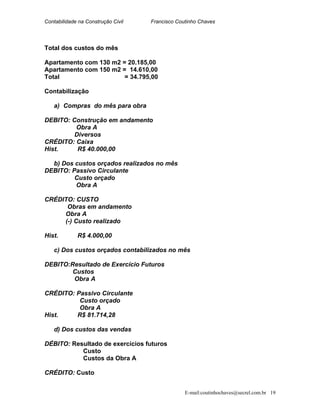 Contabilidade na Construção Civil Francisco Coutinho Chaves
Total dos custos do mês
Apartamento com 130 m2 = 20.185,00
Apartamento com 150 m2 = 14.610,00
Total = 34.795,00
Contabilização
a) Compras do mês para obra
DEBITO: Construção em andamento
Obra A
Diversos
CRÉDITO: Caixa
Hist. R$ 40.000,00
b) Dos custos orçados realizados no mês
DEBITO: Passivo Circulante
Custo orçado
Obra A
CRÉDITO: CUSTO
Obras em andamento
Obra A
(-) Custo realizado
Hist. R$ 4.000,00
c) Dos custos orçados contabilizados no mês
DEBITO:Resultado de Exercício Futuros
Custos
Obra A
CRÉDITO: Passivo Circulante
Custo orçado
Obra A
Hist. R$ 81.714,28
d) Dos custos das vendas
DÉBITO: Resultado de exercícios futuros
Custo
Custos da Obra A
CRÉDITO: Custo
E-mail:coutinhochaves@secrel.com.br 19
 