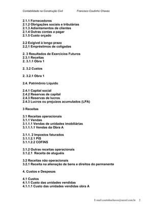 Contabilidade na Construção Civil Francisco Coutinho Chaves
2.1.1 Fornecedores
2.1.2 Obrigações sociais e tributárias
2.1.3 Adiantamentos de clientes
2.1.4 Outras contas a pagar
2.1.5 Custo orçado
2.2 Exigível à longo prazo
2.2.1 Empréstimos de coligadas
2. 3 Resultados de Exercícios Futuros
2.3.1 Receitas
2. 3.1.1 Obra 1
2. 3.2 Custos
2. 3.2.1 Obra 1
2.4. Patrimônio Líquido
2.4.1 Capital social
2.4.2 Reservas de capital
2.4.3 Reservas de lucros
2.4.3 Lucros ou prejuízos acumulados (LPA)
3 Receitas
3.1 Receitas operacionais
3.1.1 Vendas
3.1.1.1 Vendas de unidades imobiliárias
3.1.1.1.1 Vendas da Obra A
3.1.1. 2 Impostos faturados
3.1.1.2.1 PIS
3.1.1.2.2 COFINS
3.1.2 Outras receitas operacionais
3.1.2.1 Receita de aluguéis
3.2 Receitas não operacionais
3.2.1 Receita na alienação de bens e direitos do permanente
4. Custos e Despesas
4.1 Custos
4.1.1 Custo das unidades vendidas
4.1.1.1 Custo das unidades vendidas obra A
E-mail:coutinhochaves@secrel.com.br 2
 