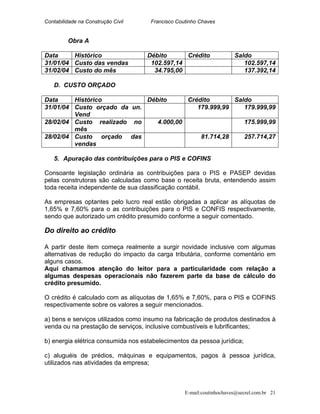 Contabilidade na Construção Civil Francisco Coutinho Chaves
Obra A
Data Histórico Débito Crédito Saldo
31/01/04 Custo das vendas 102.597,14 102.597,14
31/02/04 Custo do mês 34.795,00 137.392,14
D. CUSTO ORÇADO
Data Histórico Débito Crédito Saldo
31/01/04 Custo orçado da un.
Vend
179.999,99 179.999,99
28/02/04 Custo realizado no
mês
4.000,00 175.999,99
28/02/04 Custo orçado das
vendas
81.714,28 257.714,27
5. Apuração das contribuições para o PIS e COFINS
Consoante legislação ordinária as contribuições para o PIS e PASEP devidas
pelas construtoras são calculadas como base o receita bruta, entendendo assim
toda receita independente de sua classificação contábil.
As empresas optantes pelo lucro real estão obrigadas a aplicar as alíquotas de
1,65% e 7,60% para o as contribuições para o PIS e CONFIS respectivamente,
sendo que autorizado um crédito presumido conforme a seguir comentado.
Do direito ao crédito
A partir deste item começa realmente a surgir novidade inclusive com algumas
alternativas de redução do impacto da carga tributária, conforme comentário em
alguns casos.
Aqui chamamos atenção do leitor para a particularidade com relação a
algumas despesas operacionais não fazerem parte da base de cálculo do
crédito presumido.
O crédito é calculado com as alíquotas de 1,65% e 7,60%, para o PIS e COFINS
respectivamente sobre os valores a seguir mencionados.
a) bens e serviços utilizados como insumo na fabricação de produtos destinados à
venda ou na prestação de serviços, inclusive combustíveis e lubrificantes;
b) energia elétrica consumida nos estabelecimentos da pessoa jurídica;
c) aluguéis de prédios, máquinas e equipamentos, pagos à pessoa jurídica,
utilizados nas atividades da empresa;
E-mail:coutinhochaves@secrel.com.br 21
 