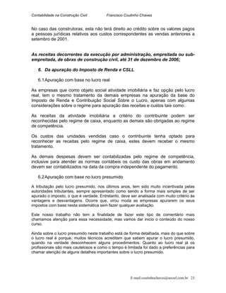 Contabilidade na Construção Civil Francisco Coutinho Chaves
No caso das construtoras, esta não terá direito ao crédito sobre os valores pagos
a pessoas jurídicas relativos aos custos correspondentes as vendas anteriores a
setembro de 2001.
As receitas decorrentes da execução por administração, empreitada ou sub-
empreitada, de obras de construção civil, até 31 de dezembro de 2006;
6. Da apuração do Imposto de Renda e CSLL
6.1Apuração com base no lucro real
As empresas que como objeto social atividade imobiliária e faz opção pelo lucro
real, tem o mesmo tratamento da demais empresas na apuração da base do
Imposto de Renda e Contribuição Social Sobre o Lucro, apenas com algumas
considerações sobre o regime para apuração das receitas e custos tais como:
As receitas da atividade imobiliária a critério do contribuinte podem ser
reconhecidas pelo regime de caixa, enquanto as demais são obrigadas ao regime
de competência.
Os custos das unidades vendidas caso o contribuinte tenha optado para
reconhecer as receitas pelo regime de caixa, estes devem receber o mesmo
tratamento.
As demais despesas devem ser contabilizadas pelo regime de competência,
inclusive para atender as normas contábeis os custo das obras em andamento
devem ser contabilizados na data da compra independente do pagamento.
6.2Apuração com base no lucro presumido
A tributação pelo lucro presumido, nos últimos anos, tem sido muito incentivada pelas
autoridades tributantes, sempre apresentado como sendo a forma mais simples de ser
apurado o imposto, o que é verdade. Entretanto, deve ser analisada com muito critério às
vantagens e desvantagens. Ocorre que, virou moda as empresas apurarem os seus
impostos com base nesta sistemática sem fazer qualquer avaliação.
Este nosso trabalho não tem a finalidade de fazer este tipo de comentário mais
chamamos atenção para essa necessidade, mas vamos dar inicio o conteúdo do nosso
curso.
Ainda sobre o lucro presumido neste trabalho está de forma detalhada, mais do que sobre
o lucro real é porque, muitos técnicos acreditam que sabem apurar o lucro presumido,
quando na verdade desconhecem alguns procedimentos. Quanto ao lucro real já os
profissionais são mais cautelosos e como o tempo é limitada foi dado a preferências para
chamar atenção de alguns detalhes importantes sobre o lucro presumido.
E-mail:coutinhochaves@secrel.com.br 23
 