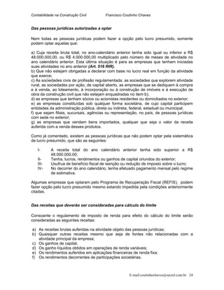 Contabilidade na Construção Civil Francisco Coutinho Chaves
Das pessoas jurídicas autorizadas a optar
Nem todas as pessoas jurídicas podem fazer a opção pelo lucro presumido, somente
podem optar aquelas que:
a) Cuja receita bruta total, no ano-calendário anterior tenha sido igual ou inferior a R$
48.000.000,00, ou R$ 4.000.000,00 multiplicado pelo número de meses de atividade no
ano calendário anterior. Esta última situação é para as empresas que tenham iniciadas
suas atividades no ano anterior (Art. 516 RIR).
b) Que não estejam obrigadas a declarar com base no lucro real em função da atividade
que exerce;
c) As sociedades civis de profissão regulamentada, as sociedades que explorem atividade
rural, as sociedades por ação, de capital aberto, as empresas que se dediquem à compra
e à venda, ao loteamento, à incorporação ou à construção de imóveis e à execução de
obra da construção civil que não estejam enquadradas no item b);
d) as empresas que tenham sócios ou acionistas residentes ou domiciliados no exterior;
e) as empresas constituídas sob qualquer forma societária, de cujo capital participem
entidades da administração pública, direta ou indireta, federal, estadual ou municipal;
f) que sejam filiais, sucursais, agências ou representação, no país, de pessoas jurídicas
com sede no exterior;
g) as empresas que vendam bens importados, qualquer que seja o valor da receita
auferida com a venda desses produtos.
Como já comentado, existem as pessoas jurídicas que não podem optar pela sistemática
de lucro presumido, que são as seguintes:
I- A receita total do ano calendário anterior tenha sido superior a R$
48.000.000,00;
II- Tenha, lucros, rendimentos ou ganhos de capital oriundos do exterior;
III- Usufrua de benefício fiscal de isenção ou redução de imposto sobre o lucro;
IV- No decorrer do ano calendário, tenha efetuado pagamento mensal pelo regime
de estimativa.
Algumas empresas que optaram pelo Programa de Recuperação Fiscal (REFIS), podem
fazer opção pelo lucro presumido mesmo estando impedida pela condições anteriormente
citadas.
Das receitas que deverão ser consideradas para cálculo do limite
Consoante o regulamento de imposto de renda para efeito do cálculo do limite serão
consideradas as seguintes receitas:
a) As receitas brutas auferidas na atividade objeto das pessoas jurídicas;
b) Quaisquer outras receitas mesmo que seja de fontes não relacionadas com a
atividade principal da empresa;
c) Os ganhos de capital;
d) Os ganho líquidos obtidos em operações de renda variáveis;
e) Os rendimentos auferidos em aplicações financeiras de renda fixa;
f) Os rendimentos decorrentes de participações societárias.
E-mail:coutinhochaves@secrel.com.br 24
 