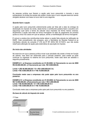 Contabilidade na Construção Civil Francisco Coutinho Chaves
As pessoas jurídica que fizerem a opção pelo lucro presumido e durante o anos
extrapolarem os limites da receita não podem mudar para o lucro naquele exercício sendo
obrigado declarar com base no lucro real no ano seguinte.
Quando fazer a opção
A opção pelo lucro presumido anteriormente podia ser feita até a data da entrega da
declaração do imposto de renda, desta forma o contribuinte poderia fazer a escolha com
segurança qual seria a forma de calcular seus impostos de forma menos onerosa.
Atualmente a opção será feita de forma irrevogável na data do pagamento da primeira
quota ou única nos casos em que se aplique, sendo a manifestação de forma irrevogável.
É comum a pratica dos contribuintes tentar alterar a opção feita através de retificação de
DARF. Este procedimento não prospera, pois a Secretária da Receita Federal já se
manifestou através da consulta nº 216 da 8º RF (DOU DE 01/10/01), que não aceita
redarf para alteração de opção pela sistemática de apuração do imposto.
Do início das atividades
No exercício em que a pessoa jurídica iniciar suas atividade não existe o limite em função
de valores, mas deve ser observado para o período posterior, para avaliar se pode
continuar ou ingressar no sistema de lucro presumido, neste caso deve ser adotado o
seguinte procedimento:
EXEMPLO I: a) Empresa constituída em 01.09.2000; b) Faturamento no ano de 2000
R$ 20.000.000,00; c) Faturamento por mês R$ 5.000.000,00.
Limite = (R$ 48.000.000,00 / 12 = R$ 4.000.000,00 X 4)
Limite = R$ 4.000.000,00 X 4 = R$ 16.000.000,00
Conclusão neste caso a empresas não pode optar pelo lucro presumido no ano
posterior.
EXEMPLO II: a) Empresa constituída em 01.09.2000; b) Faturamento no ano de 2000
R$ 12.000.000,00; c)Faturamento por mês = R$ 3.000.000,00
Limite = R$ 48.000.000,00 / 12 = R$ 4.000.000,00 X 4
Limite = R$ 4.000.000,00 X 4 = R$ 16.000.000,00
Conclusão neste caso a empresas pode optar pelo lucro presumido no ano posterior.
Da base de cálculo do Imposto de renda
1ª Fase
l
Receita bruta
X Percentua
Lucro
presumido
E-mail:coutinhochaves@secrel.com.br 25
 