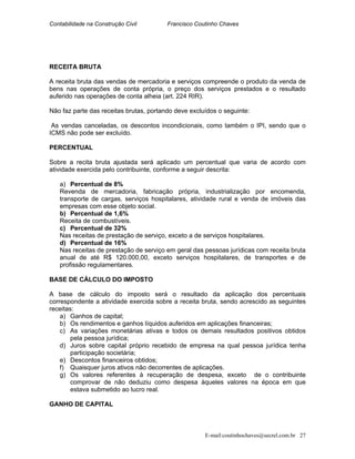 Contabilidade na Construção Civil Francisco Coutinho Chaves
RECEITA BRUTA
A receita bruta das vendas de mercadoria e serviços compreende o produto da venda de
bens nas operações de conta própria, o preço dos serviços prestados e o resultado
auferido nas operações de conta alheia (art. 224 RIR).
Não faz parte das receitas brutas, portando deve excluídos o seguinte:
As vendas canceladas, os descontos incondicionais, como também o IPI, sendo que o
ICMS não pode ser excluído.
PERCENTUAL
Sobre a recita bruta ajustada será aplicado um percentual que varia de acordo com
atividade exercida pelo contribuinte, conforme a seguir descrita:
a) Percentual de 8%
Revenda de mercadoria, fabricação própria, industrialização por encomenda,
transporte de cargas, serviços hospitalares, atividade rural e venda de imóveis das
empresas com esse objeto social.
b) Percentual de 1,6%
Receita de combustíveis.
c) Percentual de 32%
Nas receitas de prestação de serviço, exceto a de serviços hospitalares.
d) Percentual de 16%
Nas receitas de prestação de serviço em geral das pessoas jurídicas com receita bruta
anual de até R$ 120.000,00, exceto serviços hospitalares, de transportes e de
profissão regulamentares.
BASE DE CÁLCULO DO IMPOSTO
A base de cálculo do imposto será o resultado da aplicação dos percentuais
correspondente a atividade exercida sobre a receita bruta, sendo acrescido as seguintes
receitas:
a) Ganhos de capital;
b) Os rendimentos e ganhos líquidos auferidos em aplicações financeiras;
c) As variações monetárias ativas e todos os demais resultados positivos obtidos
pela pessoa jurídica;
d) Juros sobre capital próprio recebido de empresa na qual pessoa jurídica tenha
participação societária;
e) Descontos financeiros obtidos;
f) Quaisquer juros ativos não decorrentes de aplicações.
g) Os valores referentes à recuperação de despesa, exceto de o contribuinte
comprovar de não deduziu como despesa àqueles valores na época em que
estava submetido ao lucro real.
GANHO DE CAPITAL
E-mail:coutinhochaves@secrel.com.br 27
 