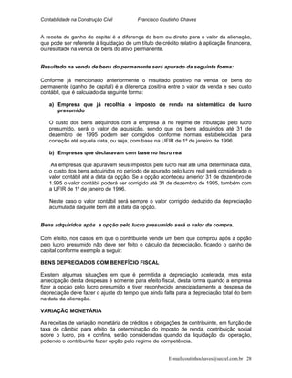 Contabilidade na Construção Civil Francisco Coutinho Chaves
A receita de ganho de capital é a diferença do bem ou direito para o valor da alienação,
que pode ser referente à liquidação de um título de crédito relativo à aplicação financeira,
ou resultado na venda de bens do ativo permanente.
Resultado na venda de bens do permanente será apurado da seguinte forma:
Conforme já mencionado anteriormente o resultado positivo na venda de bens do
permanente (ganho de capital) é a diferença positiva entre o valor da venda e seu custo
contábil, que é calculado da seguinte forma:
a) Empresa que já recolhia o imposto de renda na sistemática de lucro
presumido
O custo dos bens adquiridos com a empresa já no regime de tributação pelo lucro
presumido, será o valor de aquisição, sendo que os bens adquiridos até 31 de
dezembro de 1995 podem ser corrigidos conforme normas estabelecidas para
correção até aquela data, ou seja, com base na UFIR de 1º de janeiro de 1996.
b) Empresas que declaravam com base no lucro real
As empresas que apuravam seus impostos pelo lucro real até uma determinada data,
o custo dos bens adquiridos no período de apurado pelo lucro real será considerado o
valor contábil até a data da opção. Se a opção aconteceu anterior 31 de dezembro de
1.995 o valor contábil poderá ser corrigido até 31 de dezembro de 1995, também com
a UFIR de 1º de janeiro de 1996.
Neste caso o valor contábil será sempre o valor corrigido deduzido da depreciação
acumulada daquele bem até a data da opção.
Bens adquiridos após a opção pelo lucro presumido será o valor da compra.
Com efeito, nos casos em que o contribuinte vende um bem que comprou após a opção
pelo lucro presumido não deve ser feito o cálculo da depreciação, ficando o ganho de
capital conforme exemplo a seguir:
BENS DEPRECIADOS COM BENEFÍCIO FISCAL
Existem algumas situações em que é permitida a depreciação acelerada, mas esta
antecipação desta despesas é somente para efeito fiscal, desta forma quando a empresa
fizer a opção pelo lucro presumido e tiver reconhecido antecipadamente a despesa de
depreciação deve fazer o ajuste do tempo que ainda falta para a depreciação total do bem
na data da alienação.
VARIAÇÃO MONETÁRIA
As receitas de variação monetária de créditos e obrigações de contribuinte, em função de
taxa de câmbio para efeito da determinação do imposto de renda, contribuição social
sobre o lucro, pis e confins, serão consideradas quando da liquidação da operação,
podendo o contribuinte fazer opção pelo regime de competência.
E-mail:coutinhochaves@secrel.com.br 28
 