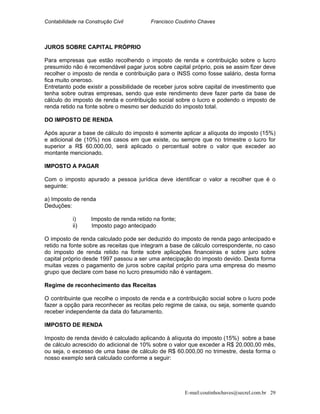 Contabilidade na Construção Civil Francisco Coutinho Chaves
JUROS SOBRE CAPITAL PRÓPRIO
Para empresas que estão recolhendo o imposto de renda e contribuição sobre o lucro
presumido não é recomendável pagar juros sobre capital próprio, pois se assim fizer deve
recolher o imposto de renda e contribuição para o INSS como fosse salário, desta forma
fica muito oneroso.
Entretanto pode existir a possibilidade de receber juros sobre capital de investimento que
tenha sobre outras empresas, sendo que este rendimento deve fazer parte da base de
cálculo do imposto de renda e contribuição social sobre o lucro e podendo o imposto de
renda retido na fonte sobre o mesmo ser deduzido do imposto total.
DO IMPOSTO DE RENDA
Após apurar a base de cálculo do imposto é somente aplicar a alíquota do imposto (15%)
e adicional de (10%) nos casos em que existe, ou sempre que no trimestre o lucro for
superior a R$ 60.000,00, será aplicado o percentual sobre o valor que exceder ao
montante mencionado.
IMPOSTO A PAGAR
Com o imposto apurado a pessoa jurídica deve identificar o valor a recolher que é o
seguinte:
a) Imposto de renda
Deduções:
i) Imposto de renda retido na fonte;
ii) Imposto pago antecipado
O imposto de renda calculado pode ser deduzido do imposto de renda pago antecipado e
retido na fonte sobre as receitas que integram a base de cálculo correspondente, no caso
do imposto de renda retido na fonte sobre aplicações financeiras e sobre juro sobre
capital próprio desde 1997 passou a ser uma antecipação do imposto devido. Desta forma
muitas vezes o pagamento de juros sobre capital próprio para uma empresa do mesmo
grupo que declare com base no lucro presumido não é vantagem.
Regime de reconhecimento das Receitas
O contribuinte que recolhe o imposto de renda e a contribuição social sobre o lucro pode
fazer a opção para reconhecer as recitas pelo regime de caixa, ou seja, somente quando
receber independente da data do faturamento.
IMPOSTO DE RENDA
Imposto de renda devido é calculado aplicando à alíquota do imposto (15%) sobre a base
de cálculo acrescido do adicional de 10% sobre o valor que exceder a R$ 20.000,00 mês,
ou seja, o excesso de uma base de cálculo de R$ 60.000,00 no trimestre, desta forma o
nosso exemplo será calculado conforme a seguir:
E-mail:coutinhochaves@secrel.com.br 29
 