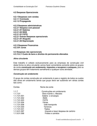 Contabilidade na Construção Civil Francisco Coutinho Chaves
4.2 Despesas Operacionais
4.2.1 Despesas com vendas
4.2.1.1 Comissão
4.2.1.2 Propaganda
4.2.2 Despesas administrativas
4.2.2.1 Despesa com pessoal
4.2.2.1.01 Salários
4.2.2.1.02 INSS
4.2.2.1.01 FGTS
4.2.2.1 Outras Despesas operacionais
4.2.2.1.01 Aluguéis
4.2.2.1.02 Depreciação
4.2.3 Despesas Financeiras
4.2.3.01 Juros
4.3 Despesas não operacionais
4.3.13.2.1 Custo de bens e direitos do permanente alienados
Ativo circulante
Este trabalho é voltado exclusivamente para as empresas de construção civil
desta forma no ativo circulante vamos fazer comentários somente sobre os grupos
de conta construção em andamento, impostos a recuperar e estoques, pois os
demais grupos têm tratamento semelhante a qualquer outra atividade.
Construção em andamento
O grupo de contas construção em andamento é para o registro de todos os custos
das obras em andamento sendo que grupo deve ser subdivido em várias contas
tais como:
Contas Nome da conta
1.1.7 Construções em andamento
1.1.7.01 Obra ricardo c. Macedo
1.1.7.01.001 Salário e encargos
1.1.7.01.002 INSS
1.1.7.01.003 FGTS
1.1.7.01.004 Férias
1.1.7.01.008 Vale transporte
1.1.7.01.030 Terrenos
1.1.7.01.031 Tijolos
1.1.9.01.097 Imposto e taxa/ despesa de cartório
1.1.9.01.098 Fretes e carretos
E-mail:coutinhochaves@secrel.com.br 3
 
