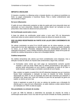 Contabilidade na Construção Civil Francisco Coutinho Chaves
IMPOSTO A RECOLHER
O imposto a recolher é a diferença entre o imposto devido e os valores já recolhidos na
fonte, ou pagos antecipados e incentivos fiscais. Para o melhor entendimento está
demonstrado a seguir:
Do lucro inflacionário
O saldo do lucro inflacionário existente na data da opção pelo lucro presumido deve ser
adicionado ao lucro presumido. Atenção estes valores devem ser somados ao lucro
presumido e não à base de cálculo do lucro presumido.
Da Contribuição social sobre o lucro
A base de cálculo da contribuição social sobre o lucro será 12% do faturamento
adicionado todos os outros valores conforme a base de cálculo do imposto de renda.
DOS VALORES REGISTRADOS NA PARTE B DO LALUR COM O DIFERIMENTO DO
IMPOSTO
Os valores controlados na parte B do LALUR podem ser de várias espécies, ou seja,
nesta parte do livro são registrados os valores referentes a valores que serão tributados
no futuro, ou já foram tributados (despesas com sua dedutibilidade pendente da
realização financeiras), outros créditos tributários (Prejuízos fiscais). Desta forma pode ser
dividido em créditos temporários ou fatos com a tributação diferida.
Créditos temporários
Os créditos temporários são valores que foram contabilizados como despesas, mas a
dedução na base de cálculo do imposto está condicionado a algum fato, exemplo:
a) Comissões sobre venda que será paga ao representante somente quando
recebido o valor da venda. Neste caso os valores provisionados e não pagos no
período serão adicionados ao lucro líquido e registrados na parte B do Lalur e
serão baixado, quando paga a comissão e excluída do lucro líquido;
Mas, existem os registro na parte B do LALUR referentes despesas que por incentivos
fiscais foram antecipadas a dedução na base do imposto de renda. Exemplo
depreciação de 100% no ano da aquisição dos bens das empresas que exploram a
atividade rural. Neste caso, deve ser mantido só para fins de apuração de ganho de
capital, ou retorno ao lucro real.
Ainda é registrado na parte B do Lalur os valores de receitas que a tributação foi
diferida que é o caso do lucro inflacionário, os saldo relativos a estes valores devem
ser realizados em 100% na data da opção.
Das penalidades na omissão de receitas
A partir de 1996 foi alterada a sistemática de apuração do imposto de renda e
contribuição social sobre o lucro nos caso em que houver omissão de receita, passando a
E-mail:coutinhochaves@secrel.com.br 30
 