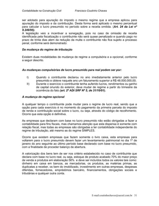 Contabilidade na Construção Civil Francisco Coutinho Chaves
ser adotado para apuração do imposto o mesmo regime que a empresa aplicou para
apuração do imposto e da contribuição. Desta forma será aplicado o mesmo percentual
para calcular o lucro presumido no período sobre a receita omitida. (Art. 24 da Lei nº
9.249/95).
A legislação veio a incentivar a sonegação, pois no caso de omissão de receita
identificada pela fiscalização o contribuinte não será quase penalizado e quando pago no
prazo de trinta dias alem da redução da multa o contribuinte não fica sujeito a processo
penal, conforme será demonstrado:
Da mudança do regime de tributação
Existem duas modalidades de mudança de regime a compulsória e a opcional, conforme
a seguir descrito.
As mudanças compulsórias de lucro presumido para real podem ser por:
I) Quando o contribuinte declarou no ano imediatamente anterior pelo lucro
presumido e obteve naquele ano um faturamento superior a R$ 48.000,000,00;
II) Durante o exercício o contribuinte tenha auferido lucros, rendimentos ou ganho
de capital oriundo do exterior, deve mudar de regime a partir do trimestre da
ocorrência do fato (art. 2º ADI SRF Nº 5, de 31/10/01).
A mudança de regime opcional
A qualquer tempo o contribuinte pode mudar para o regime de lucro real, sendo que a
opção para cada exercício é no momento do pagamento da primeira parcela do imposto
de renda e contribuição social sobre o lucro, ou seja, através do código de recolhimento.
Ocorre que esta opção é definitiva.
As empresas que declaram com base no lucro presumido não estão obrigadas a fazer a
contabilidade para fins fiscais, mas chamamos atenção que esta dispensa é somente com
relação fiscal, mas todas as empresas são obrigadas a ter contabilidade independente do
regime de tributação, até mesmo as do regime SIMPLES.
Ocorre que existem empresas que fazem somente o livro caixa, esta empresas para
voltarem para o lucro presumido devem fazer um levantamento patrimonial no dia 1º de
janeiro do ano seguinte ao último período base declarado com base no lucro presumido,
com a finalidade de proceder balanço de abertura.
A valorização dos bens tem de ser nos critério estabelecido no caso de contribuinte que
declara com base no lucro real, ou seja, estoque de produto acabado 70% do maior preço
de venda e produtos em elaboração 56% e deve ser incluídos todos os valores tais como:
dinheiro em caixa em bancos, as mercadorias, os produtos, as matérias primas, as
duplicatas a receber, os bem do imobilizado, investimento em outras empresas, despesas
diferidas, fornecedores, empréstimos bancário, financiamentos, obrigações sociais e
tributárias e qualquer outra conta.
E-mail:coutinhochaves@secrel.com.br 31
 