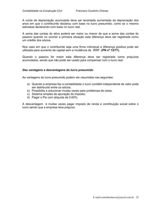 Contabilidade na Construção Civil Francisco Coutinho Chaves
A conta de depreciação acumulada deve ser levantada aumentada da depreciação dos
anos em que o contribuinte declarou com base no lucro presumido, como se o mesmo
estivesse declarando com base no lucro real.
A soma das contas do ativo poderá ser maior ou menor de que a soma das contas do
passivo quando no ocorrer a primeira situação esta diferença deve ser registrada como
um crédito dos sócios.
Nos caso em que o contribuinte seja uma firma individual a diferença positiva pode ser
utilizada para aumento de capital sem a incidência de IRRF. (PN nº 15/77).
Quando o passivo for maior esta diferença deve ser registrada como prejuízos
acumulados, sendo que não pode ser usado para compensar com o lucro real.
Das vantagens e desvantagens do lucro presumido
As vantagens do lucro presumido podem ser resumidas nas seguintes:
a) Quando a empresa faz a contabilidade o lucro contábil independente de valor pode
ser distribuído entre os sócios;
b) Possibilita a solucionar muitas vezes para problemas de caixa;
c) Sistema simples de apuração do imposto;
d) Pagar o Pis com alíquota de 0,65%;
A desvantagem é muitas vezes pagar imposto de renda e contribuição social sobre o
lucro sendo que a empresa teve prejuízo.
E-mail:coutinhochaves@secrel.com.br 32
 