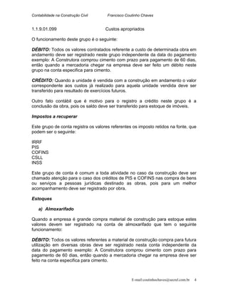 Contabilidade na Construção Civil Francisco Coutinho Chaves
1.1.9.01.099 Custos apropriados
O funcionamento deste grupo é o seguinte:
DÉBITO: Todos os valores contratados referente a custo de determinada obra em
andamento deve ser registrado neste grupo independente da data do pagamento
exemplo: A Construtora comprou cimento com prazo para pagamento de 60 dias,
então quando a mercadoria chegar na empresa deve ser feito um débito neste
grupo na conta especifica para cimento.
CRÉDITO: Quando a unidade é vendida com a construção em andamento o valor
correspondente aos custos já realizado para aquela unidade vendida deve ser
transferido para resultado de exercícios futuros.
Outro fato contábil que é motivo para o registro a crédito neste grupo é a
conclusão da obra, pois os saldo deve ser transferido para estoque de imóveis.
Impostos a recuperar
Este grupo de conta registra os valores referentes os imposto retidos na fonte, que
podem ser o seguinte:
IRRF
PIS
COFINS
CSLL
INSS
Este grupo de conta é comum a toda atividade no caso da construção deve ser
chamado atenção para o caso dos créditos de PIS e COFINS nas compra de bens
ou serviços a pessoas jurídicas destinado as obras, pois para um melhor
acompanhamento deve ser registrado por obra.
Estoques
a) Almoxarifado
Quando a empresa é grande compra material de construção para estoque estes
valores devem ser registrado na conta de almoxarifado que tem o seguinte
funcionamento:
DÉBITO: Todos os valores referentes a material de construção compra para futura
utilização em diversas obras deve ser registrado nesta conta independente da
data do pagamento exemplo: A Construtora comprou cimento com prazo para
pagamento de 60 dias, então quando a mercadoria chegar na empresa deve ser
feito na conta especifica para cimento.
E-mail:coutinhochaves@secrel.com.br 4
 