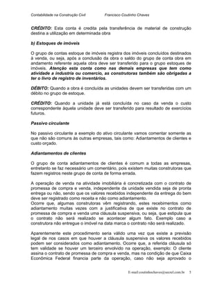 Contabilidade na Construção Civil Francisco Coutinho Chaves
CRÉDITO: Esta conta é credita pela transferência de material de construção
destina a utilização em determinada obra
b) Estoques de imóveis
O grupo de contas estoque de imóveis registra dos imóveis concluídos destinados
à venda, ou seja, após a conclusão da obra o saldo do grupo de conta obra em
andamento referente aquela obra deve ser transferido para o grupo estoques de
imóveis. Atenção esta conta como nas demais empresas que tem como
atividade a industria ou comercio, as construtoras também são obrigadas a
ter o livro de registro de inventários.
DÉBITO: Quando a obra é concluída as unidades devem ser transferidas com um
débito no grupo de estoque.
CRÉDITO: Quando a unidade já está concluída no caso da venda o custo
correspondente àquela unidade deve ser transferido para resultado de exercícios
futuros.
Passivo circulante
No passivo circulante a exemplo do ativo circulante vamos comentar somente as
que não são comuns às outras empresas, tais como: Adiantamentos de clientes e
custo orçado.
Adiantamentos de clientes
O grupo de conta adiantamentos de clientes é comum a todas as empresas,
entretanto se faz necessário um comentário, pois existem muitas construtoras que
fazem registros neste grupo de conta de forma errada.
A operação de venda na atividade imobiliária é concretizada com o contrato de
promessa de compra e venda, independente da unidade vendida seja de pronta
entrega ou não, sendo que os valores recebidos independente da entrega do bem
deve ser registrado como receita e não como adiantamento.
Ocorre que, algumas construtoras vêm registrando, estes recebimentos como
adiantamento muitas vezes com a justificativa de que existe no contrato de
promessa de compra e venda uma cláusula suspensiva, ou seja, que estipula que
o contrato não será realizado se acontecer algum fato. Exemplo caso a
construtora não entregue o imóvel na data marca o contrato não será realizado.
Aparentemente este procedimento seria válido uma vez que existe a previsão
legal de nos casos em que houver a cláusula suspensiva os valores recebidos
podem ser considerados como adiantamento. Ocorre que, a referida cláusula só
tem validade se houver um terceiro envolvido na operação, exemplo: O cliente
assina o contrato de promessa de compra e venda, mas na condição de que Caixa
Econômica Federal financia parte da operação, caso não seja aprovado o
E-mail:coutinhochaves@secrel.com.br 5
 
