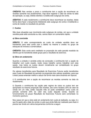 Contabilidade na Construção Civil Francisco Coutinho Chaves
CRÉDITO: Nas vendas a prazo o contribuinte tem a opção de reconhecer as
receitas somente nos recebimentos, mas deve registrar o valor da venda na data
da operação, ou seja, Debita clientes e Credita este subgrupo de conta.
DÉBITOS: A cada recebimento o contribuinte deve reconhecer as receitas, desta
forma deve fazer o lançamento Debitando este subgrupo de conta e Creditando a
conta de receita no resultado do período.
2. Custos
São duas situações que movimenta este subgrupo de contas, em que a unidade
vendida pode está concluída ou não, vamos fazer um comentário rápido.
a) Obra concluída
DÉBITO: O valor correspondente ao custo da unidade vendida deve ser
transferido para esta conta com o debito na mesma e credito no grupo de
estoques de imóveis a comercializar.
CRÉDITO: Esta conta será creditada na proporção de cada parcela recebido do
cliente que foi transferido deste grupo para o resultado do exercício.
b) Obra em andamento
Quando a unidade é vendida antes da conclusão o contribuinte tem a opção de
trabalhar com custo orçado, neste nosso trabalho vamos trabalhar com esta
opção, mas todos os custos devem inicialmente ser contabilizado no grupo
resultado de exercícios futuros.
Os valores transferidos para Resultado de Exercícios Futuros serão transferidos
para Custo do Resultado do período na proporção dos valores recebidos, para que
o leitor possa entender melhor a aduzir de forma mais clara dividindo em tópicos:
i) O contribuinte tem a opção de reconhecer as receitas somente na data do
recebimento;
ii) Quando o contribuinte faz opção pelo regime de caixa os custos tem ser
apropriado na mesma proporção das receitas, tais como recebeu 20% do valor da
venda em um mês, então naquele mês só pode contabilizar como custo do
período somente 20% do valor dos custo daquela venda. Quanto ao
funcionamento do grupo Resultado de Exercícios Futuros será comentado no
momento oportuno.
Nos casos em que a obra está em andamento tem custo já realizado, ou seja, é o
que foi gasto até a data da venda e custo que ainda falta ser realizado para fazer é
preciso ser divido em vários lançamentos conforme a seguir:
E-mail:coutinhochaves@secrel.com.br 7
 