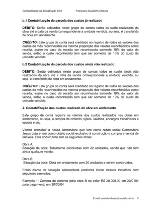 Contabilidade na Construção Civil Francisco Coutinho Chaves
b.1 Contabilização da parcela dos custos já realizado
DÉBITO: Serão debitados neste grupo de contas todos os custo realizados da
obra até a data da venda correspondente a unidade vendida, ou seja, é transferido
de obra em andamento.
CRÉDITO: Este grupo de conta será creditado no registro de todos os valores dos
custos do mês reconhecidos na mesma proporção dos valores reconhecidos como
receita, assim no caso da receita ser reconhecida somente 10% do valor da
venda, então o custo reconhecido tem que ser somente de 10% do custo da
unidade vendida.
b.2 Contabilização da parcela dos custos ainda não realizado
DÉBITO: Serão debitados neste grupo de contas todos os custo ainda não
realizados da obra até a data da venda correspondente a unidade vendida, ou
seja, é transferido de obra em andamento.
CRÉDITO: Este grupo de conta será creditado no registro de todos os valores dos
custos do mês reconhecidos na mesma proporção dos valores reconhecidos como
receita, assim no caso da receita ser reconhecida somente 10% do valor da
venda, então o custo reconhecido tem que ser somente de 10% do custo da
unidade vendida.
2. Contabilização dos custos realizado de obra em andamento
Este grupo de conta registra os valores dos custos realizados nas obras em
andamento, ou seja, a compra de cimento, tijolos, salários, encargos trabalhistas e
sociais e etc.
Vamos constituir a nossa construtora que tem como razão social Construtora
Jesus Ltda e tem como objeto social exclusivo à construção e compra e venda de
imóveis. Esta construtora tem as seguintes obras:
Obra A:
Situação da obra: Totalmente concluídas com 22 unidades, sendo que não tem
ainda qualquer venda;
Obra B:
Situação da obra: Obra em andamento com 20 unidades a serem construídas.
Então diante da situação apresentada podemos iniciar nossos trabalhos com
seguintes exemplos:
Exemplo 1: Compra de cimento para obra B no valor R$ 20.000,00 em 20/0104
para pagamento em 20/03/04
E-mail:coutinhochaves@secrel.com.br 8
 