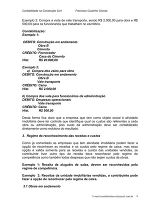 Contabilidade na Construção Civil Francisco Coutinho Chaves
Exemplo 2: Compra a vista de vale transporte, sendo R$ 2.000,00 para obra e R$
500,00 para os funcionários que trabalham no escritório.
Contabilização:
Exemplo 1:
DEBITO: Construção em andamento
Obra B
Cimento
CRÉDITO: Fornecedor
Casa do Cimento
Hist. R$ 20.000,00
Exemplo 2:
a) Compra dos vales para obra
DEBITO: Construção em andamento
Obra B
Vale transporte
CRÉDITO: Caixa
Hist. R$ 2.000,00
b) Compra dos vale para funcionários da administração
DEBITO: Despesas operacionais
Vale transporte
CRÉDITO: Caixa
Hist. R$ 500,00
Desta forma fica claro que a empresa que tem como objeto social à atividade
imobiliária deve ter controle que identifique qual os custos são referentes a cada
obra ou administração, pois custo da administração deve ser contabilizado
diretamente como redutora do resultado.
3. Regime de reconhecimento das receitas e custos
Como já comentado as empresas que tem atividade imobiliária podem fazer a
opção de reconhecer as receitas e os custos pelo regime de caixa, mas essa
opção é valida somente para as receitas e custos das unidades vendidas, se
contribuinte tiver outro tipo de receita deve reconhecer pelo regime de
competência como também todas despesas que não sejam custos da obras.
Exemplo 1: Receita de aluguéis de salas, devem ser reconhecidas pelo
regime de competência.
Exemplo 2: Receitas da unidade imobiliárias vendidas, o contribuinte pode
fazer a opção de reconhecer pelo regime de caixa.
3.1 Obras em andamento
E-mail:coutinhochaves@secrel.com.br 9
 